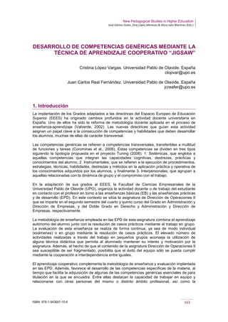New Pedagogical Studies in Higher Education
José Gómez Galán, Eloy López Meneses & Alicia Jaén Martínez (Eds.)
ISBN: 978-1-943697-10-6 163
DESARROLLO DE COMPETENCIAS GENÉRICAS MEDIANTE LA
TÉCNICA DE APRENDIZAJE COOPERATIVO “JIGSAW”
Cristina López Vargas. Universidad Pablo de Olavide. España
clopvar@upo.es
Juan Carlos Real Fernández. Universidad Pablo de Olavide. España
jcreafer@upo.es
1. Introducción
La implantación de los Grados adaptados a las directrices del Espacio Europeo de Educación
Superior (EEES) ha originado cambios profundos en la actividad docente universitaria en
España. Uno de ellos ha sido la reforma de metodología docente aplicada en el proceso de
enseñanza-aprendizaje (Valverde, 2002). Las nuevas directrices que guían esta actividad
asignan un papel clave a la consecución de competencias y habilidades que deben desarrollar
los alumnos, muchas de ellas de carácter transversal.
Las competencias genéricas se refieren a competencias transversales, transferibles a multitud
de funciones y tareas (Corominas et al., 2006). Estas competencias se dividen en tres tipos
siguiendo la tipología propuesta en el proyecto Tuning (2008): 1. Sistémicas, que engloba a
aquellas competencias que integran las capacidades cognitivas, destrezas, prácticas y
conocimientos del alumno, 2. Instrumentales, que se refieren a la ejecución de procedimientos,
estrategias, técnicas, habilidades, destrezas y métodos en la aplicación práctica y operativa de
los conocimientos adquiridos por los alumnos, y finalmente 3. Interpersonales, que agrupan a
aquellas relacionadas con la dinámica de grupo y el compromiso con el trabajo.
En la adaptación de sus grados al EEES, la Facultad de Ciencias Empresariales de la
Universidad Pablo de Olavide (UPO), organiza la actividad docente o de trabajo del estudiante
en contacto con el profesor en torno a las enseñanzas básicas (EB) y las enseñanzas prácticas
y de desarrollo (EPD). En este contexto se sitúa la asignatura de Dirección de Operaciones II
que se imparte en el segundo semestre del cuarto y quinto curso del Grado en Administración y
Dirección de Empresas, y del Doble Grado en Derecho y Administración y Dirección de
Empresas, respectivamente.
La metodología de enseñanza empleada en las EPD de esta asignatura combina el aprendizaje
autónomo del alumno junto con la resolución de casos prácticos mediante el trabajo en grupo.
La evaluación de esta enseñanza se realiza de forma continua, ya sea de modo individual
(exámenes) o en grupo mediante la resolución de casos prácticos. El elevado número de
actividades realizadas a través del trabajo en pequeños grupos aconseja la utilización de
alguna técnica didáctica que permita al alumnado mantener su interés y motivación por la
asignatura. Además, el hecho de que el contenido de la asignatura Dirección de Operaciones II
sea susceptible de ser fragmentado, posibilita que el éxito del equipo sólo se pueda cumplir
mediante la cooperación e interdependencia entre iguales.
El aprendizaje cooperativo complementa la metodología de enseñanza y evaluación implantada
en las EPD. Además, favorece el desarrollo de las competencias específicas de la materia, al
tiempo que facilita la adquisición de algunas de las competencias genéricas esenciales de para
titulación en la que se encuadra. Entre ellas destacan la capacidad de trabajar en equipo y
relacionarse con otras personas del mismo o distinto ámbito profesional, así como la
 