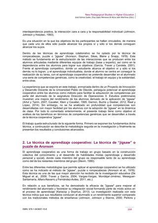 New Pedagogical Studies in Higher Education
José Gómez Galán, Eloy López Meneses & Alicia Jaén Martínez (Eds.)
ISBN: 978-1-943697-10-6 164
interdependencia positiva, la interacción cara a cara y la responsabilidad individual (Johnson,
Johnson y Holubec, 1993).
Es una situación en la que los objetivos de los participantes se hallan vinculados, de manera
que cada uno de ellos sólo puede alcanzar los propios sí y sólo sí los demás consiguen
alcanzar los suyos.
Dentro de las técnicas de aprendizaje colaborativo se ha optado por la técnica de
rompecabezas, puzzle o “jigsaw” (Aronson, Stephan, Sikes, Blane y Snapp, 1978). Este
método se fundamenta en la estructuración de las interacciones que se producen entre los
alumnos articuladas mediante diferentes equipos de trabajo (base y experto), así como en la
dependencia entre los alumnos para lograr sus objetivos (García, Traver y Candela, 2001).
Frente al aprendizaje competitivo, donde un estudiante alcanza el objetivo sí y sólo sí los
demás no lo logran, y el aprendizaje individualista, donde el alumno se centra en conseguir la
realización de su tarea, con el aprendizaje cooperativo se pretende desarrollar en el alumnado
una serie de competencias genéricas, como la creatividad, el trabajo en equipo y la solidaridad,
entre otras.
La experiencia que se expone en este trabajo, enmarcada dentro de un Proyecto de Innovación
y Desarrollo Docente de la Universidad Pablo de Olavide, perseguía potenciar el aprendizaje
cooperativo entre los alumnos como método para facilitar la adquisición de competencias por
parte del alumnado de la asignatura Dirección de Operaciones II. Estudios preliminares
muestran una mejora del rendimiento de los alumnos derivado de la aplicación de “jigsaw”
(Artut y Tarim, 2007; Cavalier, Klein y Cavalier, 1995; Darnon, Buchs y Desbar, 2012; Real y
López, 2014). Sin embargo, no se ha analizado en profundidad que competencias son
desarrolladas con mayor facilidad por los alumnos con la adopción de “jigsaw” en la dinámica
de clase. Por todo lo comentado anteriormente, el presente trabajo tiene como objetivo el
análisis de los beneficios en términos de competencias genéricas que se desarrollan a través
de la técnica cooperativa “jigsaw”.
El trabajo queda estructurado de la siguiente forma. Primero se exponen los fundamentos dicha
técnica, a continuación se describe la metodología seguida en la investigación y finalmente se
presentan los resultados y conclusiones alcanzados.
2. La técnica de aprendizaje cooperativo: La técnica de “jigsaw” o
puzzle de Aronson
El aprendizaje cooperativo es una forma de trabajo en grupo basado en la construcción
colectiva del conocimiento y el desarrollo de habilidades mixtas (aprendizaje y desarrollo
personal y social), donde cada miembro del grupo es responsable tanto de su aprendizaje
como del de los restantes miembros del grupo (Slavin, 1990).
Entre las diferentes metodologías que permite aplicar el aprendizaje cooperativo se ha utilizado
como se ha indicado el método de “jigsaw”, puzzle o rompecabezas (Aronson et al., 1978).
Esta técnica es una de las que mayor atención ha recibido de la investigación educativa (De
Miguel et al., 2009; Traver y García, 2004; Vargas-Vargas, Mondéjar-Jiménez, Meseguer-
Santamaría, Alfaro-Navarro y Fernández-Aviles, 2011, etc.).
En relación a sus beneficios, se ha demostrado la eficacia de "jigsaw" para mejorar el
rendimiento del alumnado y favorecer su integración social formando parte de modo activo en
el proceso de aprendizaje (Karacop y Doymus, 2013). La investigación realizada con esta
técnica indica que sus resultados conducen al alumnado a un rendimiento superior comparado
con los tradicionales métodos de enseñanza (Johnson, Johnson y Stanne, 2000; Perkins y
 
