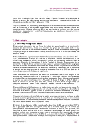 New Pedagogical Studies in Higher Education
José Gómez Galán, Eloy López Meneses & Alicia Jaén Martínez (Eds.)
ISBN: 978-1-943697-10-6 165
Saris, 2001; Walker y Crogan, 1998; Wedman, 1996). La aplicación de esta técnica favorece el
trabajo en equipo, los participantes perciben más sus logros y muestran altos niveles de
interacción social (Cavalier, Klein, & Cavalier, 1995).
"Jigsaw" puede ser una técnica muy efectiva porque los alumnos establecen un clima favorable
para el aprendizaje y se producen interacciones muy significativas mientras trabajan en
pequeños grupos (Karacop y Doymus, 2013), así las mismas se producen entre los propios
estudiantes y los estudiantes y su profesor, lo que supone que los alumnos alcancen un mayor
rendimiento académico.
3. Metodología
3.1. Muestra y recogida de datos
El aprendizaje cooperativo es una forma de trabajo en grupo basado en la construcción
colectiva del conocimiento, donde cada miembro del grupo es responsable tanto de su
aprendizaje como del de los restantes miembros del grupo. Entre las diferentes metodologías
que permite aplicar el aprendizaje cooperativo se aplicará como se ha indicado el método del
puzzle o “jigsaw”.
El desarrollo de esta experiencia se realizó en el segundo semestre del curso académico 2013-
2014, concretamente en mayo de 2014 con la asignatura Dirección de Operaciones II. La
población de este estudio estuvo compuesta por un total de 126 alumnos matriculados en la
asignatura Dirección de Operaciones II de la Facultad de Ciencias Empresariales de la
Universidad de Sevilla. Dado que la experiencia puzzle no fue desarrollada en todos los grupos
de EPD, la muestra inicialmente seleccionada fue de 64 alumnos. El periodo de recogida de
datos se produjo en la semana del 5 al 9 de mayo mediante un cuestionario que se entregaba
al alumno una vez que terminaba la prueba de evaluación final de la EPD, es decir, en el
momento que justamente finalizaba la experiencia.
Como instrumento de recopilación se diseñó un cuestionario estructurado dirigido a los
alumnos que habían participado en la experiencia. El cuestionario constaba de dos bloques
principales. El primer bloque se denominó perfil del encuestado. Dentro del mismo se le solicitó
al alumno que respondiera lo siguiente: 1. Titulación, 2. Curso, 3. Grupo de EPD, 4. Edad, 5.
Sexo, 6. Tiempo de estudio para esta EPD, donde el alumno debía escoger entre las
categorías “Menos de 2 horas”, “Entre 2 y 4 horas”, “Entre 4 y 6 horas” y “Más de 6 horas”.
El segundo bloque se tituló validación de los beneficios aportados por la experiencia puzzle. En
este caso, los alumnos tenían que señalar qué competencias les había ayudado a desarrollar la
aplicación de la técnica “jigsaw” durante el proceso de enseñanza-aprendizaje en la EPD.
Además, los alumnos podían incluir nuevas competencias no identificadas previamente.
Al cuestionario inicialmente diseñado se le realizó un pretest, consistente en llevar a cabo
diversas revisiones por profesores de la asignatura que habían participado en experiencias
puzzle anteriores. Sus aportaciones permitieron mejorar la comprensión del objeto y contenido
del mismo por parte de los alumnos (Bryman, 2008).
El número de cuestionarios válidos recopilados fue de un total de 56, representando el 44,4 %
de la población total. Una descripción inicial de la muestra indica que el número de
participantes de las dos titulaciones fue el mismo, situándose el peso de cada grupo de EPD
dentro de la misma entre el 20% y 30%. Igualmente, la distribución por sexos muestra un
equilibrio perfecto entre el peso de varones y mujeres participantes. Con respecto a la edad, su
distribución varía dentro de un rango de 21 a 32 años, acumulándose hasta los 24 años el 80%
de la población total. Con respecto al tiempo dedicado por el alumno para la preparación de la
 