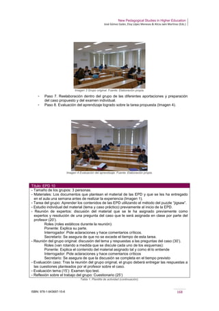 New Pedagogical Studies in Higher Education
José Gómez Galán, Eloy López Meneses & Alicia Jaén Martínez (Eds.)
ISBN: 978-1-943697-10-6 168
Imagen 3 Grupo original. Fuente: Elaboración propia.
­ Paso 7. Reelaboración dentro del grupo de las diferentes aportaciones y preparación
del caso propuesto y del examen individual.
­ Paso 8. Evaluación del aprendizaje logrado sobre la tarea propuesta (Imagen 4).
Imagen 4 Evaluación del aprendizaje. Fuente: Elaboración propia.
Título: EPD 10
- Tamaño de los grupos: 3 personas.
- Materiales: Los documentos que plantean el material de las EPD y que se les ha entregado
en el aula una semana antes de realizar la experiencia (Imagen 1).
- Tarea del grupo: Aprender los contenidos de las EPD utilizando el método del puzzle “jigsaw”.
- Estudio individual del material (tema y caso práctico) previamente al inicio de la EPD.
- Reunión de expertos: discusión del material que se le ha asignado previamente como
expertos y resolución de una pregunta del caso que le será asignada en clase por parte del
profesor (20’).
Roles (roles estáticos durante la reunión):
Ponente: Explica su parte.
Interrogador: Pide aclaraciones y hace comentarios críticos.
Secretario: Se asegura de que no se excede el tiempo de esta tarea.
- Reunión del grupo original: discusión del tema y respuestas a las preguntas del caso (30’).
Roles (van rotando a medida que se discute cada uno de los esquemas):
Ponente: Explica el contenido del material asignado tal y como él lo entiende
Interrogador: Pide aclaraciones y hace comentarios críticos
Secretario: Se asegura de que la discusión se completa en el tiempo previsto
- Evaluación caso: Tras la reunión del grupo original, el grupo deberá entregar las respuestas a
las cuestiones planteados por el profesor sobre el caso.
- Evaluación tema (15’): Examen tipo test.
- Reflexión sobre el trabajo del grupo: Cuestionario (25’)
Tabla 1. Plantilla de actividad (continuación).
 