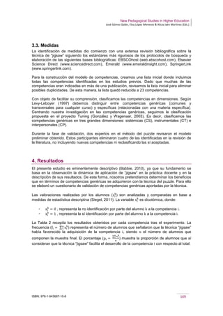New Pedagogical Studies in Higher Education
José Gómez Galán, Eloy López Meneses & Alicia Jaén Martínez (Eds.)
ISBN: 978-1-943697-10-6 169
3.3. Medidas
La identificación de medidas dio comienzo con una extensa revisión bibliográfica sobre la
técnica de “jigsaw” siguiendo los estándares más rigurosos de los protocolos de búsqueda y
elaboración de las siguientes bases bibliográficas: EBSCOhost (web.ebscohost.com), Elsevier
Science Direct (www.sciencedirect.com), Emerald (www.emeraldinsight.com), SpringerLink
(www.springerlink.com).
Para la construcción del modelo de competencias, creamos una lista inicial donde incluimos
todas las competencias identificadas en los estudios previos. Dado que muchas de las
competencias eran indicadas en más de una publicación, revisamos la lista inicial para eliminar
posibles duplicidades. De esta manera, la lista quedó reducida a 23 competencias.
Con objeto de facilitar su comprensión, clasificamos las competencias en dimensiones. Según
Levy-Leboyer (1997) debemos distinguir entre competencias genéricas (comunes y
transversales para cualquier curso) y específicas (relacionadas con una materia específica).
Centrando nuestra investigación en las competencias genéricas, seguimos la clasificación
propuesta en el proyecto Tuning (González y Wagenaar, 2003). Es decir, clasificamos las
competencias genéricas en tres grandes dimensiones: sistémicas (CS), instrumentales (CT) e
interpersonales (CP).
Durante la fase de validación, dos expertos en el método del puzzle revisaron el modelo
preliminar obtenido. Estos participantes eliminaron cuatro de las identificadas en la revisión de
la literatura, no incluyendo nuevas competencias ni reclasificando las sí aceptadas.
4. Resultados
El presente estudio es eminentemente descriptivo (Babbie, 2010), ya que su fundamento se
basa en la observación la dinámica de aplicación de “jigsaw” en la práctica docente y en la
descripción de sus resultados. De esta forma, nosotros pretendíamos determinar los beneficios
que en términos de competencias genéricas se adquirieron con la técnica del puzzle. Para ello
se elaboró un cuestionario de validación de competencias genéricas aportadas por la técnica.
Las valoraciones realizadas por los alumnos (xi
k
) son analizadas y comparadas en base a
medidas de estadística descriptiva (Siegel, 2011). La variable xi
k
es dicotómica, donde:
­ xi
k
= 0 , representa la no identificación por parte del alumno k a la competencia i.
­ xi
k
= 1 , representa la sí identificación por parte del alumno k a la competencia i.
La Tabla 2 recopila los resultados obtenidos por cada competencia tras el experimento. La
frecuencia (fi = ∑ xi
kn
1 ) representa el número de alumnos que señalaron que la técnica “jigsaw”
había favorecido la adquisición de la competencia i, siendo n el número de alumnos que
componen la muestra final. El porcentaje (pi =
∑ xi
kn
1
n
) muestra la proporción de alumnos que sí
consideran que la técnica “jigsaw” facilita el desarrollo de la competencia i con respecto al total.
 