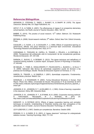 New Pedagogical Studies in Higher Education
José Gómez Galán, Eloy López Meneses & Alicia Jaén Martínez (Eds.)
ISBN: 978-1-943697-10-6 173
Referencias Bibliográficas
ARONSON, E., STEPHAN, C., SIKES, J., BLANEY, N., & SNAPP, M. (1978). The Jigsaw
Classroom. Beverly Hills, CA: Sage Publications, Inc.
ARTUT, P. D., & TARIM, K. (2007): The effectiveness of Jigsaw II on prospective elementary
school teachers, Asi-Pasific Journal of Teacher Education, 35(2), 129-141.
BABBIE, E. (2010). The practice of social research, 12
TH
edition. Belmont, CA: Wadsworth
Publishing Group.
BRYMAN, A. (2008). Social research methods, 3
RD
edition. Oxford, New York: Oxford University
Press.
CAVALIER, J. C, KLEIN, J. D., & CAVALIER, F. J. (1995). Effects of cooperative learning on
performance, attitude, and group behaviors in a technical team environment. Educational
Technology Research and Development, 43(3), 61-71.
COROMINAS, E., TESOURO, M., CAPELL, D., TEIXIDÓ, J., PÈLACH, J., & CORTADA, R.
(2006). Percepciones del profesorado ante la incorporación de las competencias genéricas.
Revista de Educación, 341, 301-336.
DARNON, C., BUCHS, C., & DESBAR, D. (2012). The jigsaw technique and self-efficacy of
vocational training students: a practice report. European Journal of Psychology of Education,
27, 443-449.
DE MIGUEL, T., TOMÉ, S., VEIGA-CRESPO, P., FEIJOO-SIOTA, L., BLASCO, L., & VILLA, T
.G. (2009): Aplicación dela técnica de aprendizaje cooperativo puzzle de Aronson a las
prácticas de microbilogía, Edusfar. Revista de Educación Superior en Farmacia, 5, 1-10.
GARCÍA, R., TRAVER, J., & CANDELA, I. (2001). Aprendizaje cooperativo. Fundamentos,
características y técnicas. Madrid: Ccs.
GONZÁLEZ, J. & WAGENAAR, R. (2003). Tuning Educational Structures in Europe. Final
Report. Phase One, Bilbao, Universidad de Deusto. Recuperado el 16 de diciembre de 2015
en:http://www.unideusto.org/tuningeu/images/stories/documents/General_Brochure_Spanish_v
ersion.pdf
JOHNSON, D. W., JOHNSON, R. T., & HOLUBEC, E. J. (1993). Circles of learning: cooperation
in the classroom. Edina, MN: Interaction Book.
JOHNSON, D. W., JOHNSON, R. T., & STANNE, M. B. (2000). Cooperative learning methods:
A meta-analysis. Recuperado el 7 diciembre de 2013 en:
http://www.ccsstl.com/sites/default/files/Cooperative%20Learning%20Research%20.pdf.
KARACOP, A., & DOYMUS (2013). Effects of jigsaw cooperative learning and animation
techniques on students. Understanding of Chemicak bonding ante their conceptions of the
particulate nature of master. Journal of Science Education Technology, 22, 186-203.
LEVY-LEBOYER, C. (1997). Gestión por competencias. Barcelona: Gestión 2000.
PERKINS, D. V., & SARIS, R. N. (2001). A ‘‘jigsaw classroom’’ technique for undergraduate
statistics courses. Teaching Psychology, 28(2), 111-123.
 