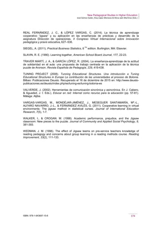 New Pedagogical Studies in Higher Education
José Gómez Galán, Eloy López Meneses & Alicia Jaén Martínez (Eds.)
ISBN: 978-1-943697-10-6 174
REAL FERNÁNDEZ, J. C., & LÓPEZ VARGAS, C. (2014). La técnica de aprendizaje
cooperativo “jigsaw” y su aplicación en las enseñanzas de prácticas y desarrollo de la
asignatura Dirección de operaciones. II Congreso Virtual Internacional sobre innovación
pedagógica y praxis educativa, 627- 636.
SIEGEL, A. (2011). Practical Business Statistics, 6
TH
edition. Burlington, MA: Elsevier.
SLAVIN, R. E. (1990). Learning together, American School Board Journal, 177, 22-23.
TRAVER MARTÍ, J. A., & GARCÍA LÓPEZ, R. (2004). La enseñanza-aprendizaje de la actitud
de solidaridad en el aula: una propuesta de trabajo centrada en la aplicación de la técnica
puzzle de Aronson. Revista Española de Pedagogía, 229, 419-438.
TUNING PROJECT (2008). Tunning Educational Structures. Una introducción a Tuning
Educational Structures in Europe La contribución de las universidades al proceso de Bolonia.
Bilbao: Publicaciones Deusto. Recuperado el 16 de diciembre de 2015 en: http://www.deusto-
publicaciones.es/deusto/index.php/es/tuning-es/tuning-bolonia-es
VALVERDE, J. (2002). Herramientas de comunicación sincrónica y asincrónica. En J. Cabero,
& Aguaded, J. I. Eds.), Educar en red: Internet como recurso para la educación (pp. 57-81).
Málaga: Aljibe.
VARGAS-VARGAS, M., MONDÉJAR-JIMÉNEZ, J., MESEGUER SANTAMARÍA, Mª.-L.,
ALFARO NAVARRO, J.-L., & FERNÁNDEZ AVILÉS, G. (2011). Cooperative learning in virtual
environments: The jigsaw method in statistical curses. Journal of International Education
Research, 7(5), 1-7.
WALKER, I., & CROGAN. M. (1998). Academic performance, prejudice, and the Jigsaw
classroom: New pieces to the puzzle. Journal of Community and Applied Social Psychology, 8,
381-393.
WEDMAN, J. M. (1996). The effect of Jigsaw teams on pre-service teachers knowledge of
reading pedagogy and concerns about group learning in a reading methods course. Reading
Improvement, 33(2), 111-133.
 