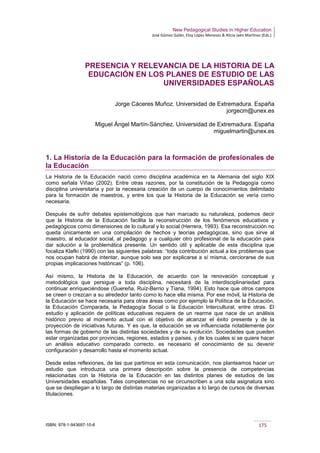 New Pedagogical Studies in Higher Education
José Gómez Galán, Eloy López Meneses & Alicia Jaén Martínez (Eds.)
ISBN: 978-1-943697-10-6 175
PRESENCIA Y RELEVANCIA DE LA HISTORIA DE LA
EDUCACIÓN EN LOS PLANES DE ESTUDIO DE LAS
UNIVERSIDADES ESPAÑOLAS
Jorge Cáceres Muñoz. Universidad de Extremadura. España
jorgecm@unex.es
Miguel Ángel Martín-Sánchez. Universidad de Extremadura. España
miguelmartin@unex.es
1. La Historia de la Educación para la formación de profesionales de
la Educación
La Historia de la Educación nació como disciplina académica en la Alemania del siglo XIX
como señala Viñao (2002). Entre otras razones, por la constitución de la Pedagogía como
disciplina universitaria y por la necesaria creación de un cuerpo de conocimientos delimitado
para la formación de maestros, y entre los que la Historia de la Educación se vería como
necesaria.
Después de sufrir debates epistemológicos que han marcado su naturaleza, podemos decir
que la Historia de la Educación facilita la reconstrucción de los fenómenos educativos y
pedagógicos como dimensiones de lo cultural y lo social (Herrera, 1993). Esa reconstrucción no
queda únicamente en una compilación de hechos y teorías pedagógicas, sino que sirve al
maestro, al educador social, al pedagogo y a cualquier otro profesional de la educación para
dar solución a la problemática presente. Un sentido útil y aplicable de esta disciplina que
focaliza Klafki (1990) con las siguientes palabras: “toda contribución actual a los problemas que
nos ocupan habrá de intentar, aunque solo sea por explicarse a sí misma, cerciorarse de sus
propias implicaciones históricas” (p. 106).
Así mismo, la Historia de la Educación, de acuerdo con la renovación conceptual y
metodológica que persigue a toda disciplina, necesitará de la interdisciplinariedad para
continuar enriqueciéndose (Guereña, Ruiz-Berrio y Tiana, 1994). Esto hace que otros campos
se creen o crezcan a su alrededor tanto como lo hace ella misma. Por ese móvil, la Historia de
la Educación se hace necesaria para otras áreas como por ejemplo la Política de la Educación,
la Educación Comparada, la Pedagogía Social o la Educación Intercultural, entre otras. El
estudio y aplicación de políticas educativas requiere de un rearme que nace de un análisis
histórico previo al momento actual con el objetivo de alcanzar el éxito presente y de la
proyección de iniciativas futuras. Y es que, la educación se ve influenciada notablemente por
las formas de gobierno de las distintas sociedades y de su evolución. Sociedades que pueden
estar organizadas por provincias, regiones, estados y países, y de los cuales si se quiere hacer
un análisis educativo comparado correcto, es necesario el conocimiento de su devenir
configuración y desarrollo hasta el momento actual.
Desde estas reflexiones, de las que partimos en esta comunicación, nos planteamos hacer un
estudio que introduzca una primera descripción sobre la presencia de competencias
relacionadas con la Historia de la Educación en las distintos planes de estudios de las
Universidades españolas. Tales competencias no se circunscriben a una sola asignatura sino
que se despliegan a lo largo de distintas materias organizadas a lo largo de cursos de diversas
titulaciones.
 