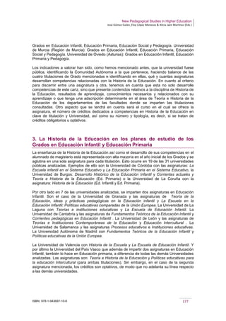 New Pedagogical Studies in Higher Education
José Gómez Galán, Eloy López Meneses & Alicia Jaén Martínez (Eds.)
ISBN: 978-1-943697-10-6 177
Grados en Educación Infantil, Educación Primaria, Educación Social y Pedagogía. Universidad
de Murcia (Región de Murcia): Grados en Educación Infantil, Educación Primaria, Educación
Social y Pedagogía. Universidad de Oviedo (Asturias): Grados en Educación Infantil, Educación
Primaria y Pedagogía.
Los indicadores a valorar han sido, como hemos mencionado antes, que la universidad fuese
pública, identificando la Comunidad Autónoma a la que pertenece, haciendo balance de las
cuatro titulaciones de Grado mencionadas e identificando en ellas, qué y cuantas asignaturas
desarrollan competencias relacionadas con la Historia de la Educación. En cuanto al criterio
para discernir entre una asignatura y otra, tenemos en cuenta que esta no solo desarrolle
competencias de este cariz, sino que presente contenidos relativos a la disciplina de Historia de
la Educación, resultados de aprendizaje, conocimientos necesarios y relacionados con su
aprendizaje o que tenga una adscripción determinante en al área de Teoría e Historia de la
Educación de los departamentos de las facultades donde se imparten las titulaciones
consultadas. Otro aspecto que se tendrá en cuenta será el curso en el cual se ofrece la
asignatura, el número de créditos dedicados a competencias en Historia de la Educación en
clave de titulación y Universidad, así como su número y tipología, es decir, si se tratan de
créditos obligatorios u optativos.
3. La Historia de la Educación en los planes de estudio de los
Grados en Educación Infantil y Educación Primaria
La enseñanza de la Historia de la Educación así como el desarrollo de sus competencias en el
alumnado de magisterio está representada con alta mayoría en el año inicial de los Grados y se
aglutina en una sola asignatura para cada titulación. Esto ocurre en 19 de las 31 universidades
públicas analizadas. Ejemplos de ello son la Universidad de Córdoba con las asignaturas: La
Escuela infantil en el Sistema Educativo y La Educación Primaria en el Sistema Educativo, la
Universidad de Burgos: Desarrollo Histórico de la Educación Infantil y Corrientes actuales y
Teoría e Historia de la Educación (Ed. Primaria) o la Universidad de La Coruña con la
asignatura: Historia de la Educación (Ed. Infantil y Ed. Primaria).
Por otro lado en 7 de las universidades analizadas, se imparten dos asignaturas en Educación
Infantil. Son el caso de la Universidad de Granada y las asignaturas de Teoría de la
Educación, ideas y prácticas pedagógicas en la Educación infantil y La Escuela en la
Educación Infantil: Políticas educativas comparadas de la Unión Europea. La Universidad de La
Laguna con Teorías e instituciones educativas y La Escuela de Educación Infantil. La
Universidad de Cantabria y las asignaturas de Fundamentos Teóricos de la Educación Infantil y
Corrientes pedagógicas en Educación Infantil . La Universidad de León y las asignaturas de
Teorías e Instituciones Contemporáneas de la Educación y Educación Intercultural . La
Universidad de Salamanca y las asignaturas Procesos educativos e Instituciones educativas.
La Universidad Autónoma de Madrid con Fundamentos Teóricos de la Educación Infantil y
Políticas educativas de la Unión Europea.
La Universidad de Valencia con Historia de la Escuela y La Escuela de Educación Infantil. Y
por último la Universidad del País Vasco que además de impartir dos asignaturas en Educación
Infantil, también lo hace en Educación primaria, a diferencia de todas las demás Universidades
analizadas. Las asignaturas son: Teoría e Historia de la Educación y Políticas educativas para
la educación Intercultural (para ambas titulaciones). Sin embargo, en el caso de la segunda
asignatura mencionada, los créditos son optativos, de modo que no adelanta su línea respecto
a las demás universidades.
 