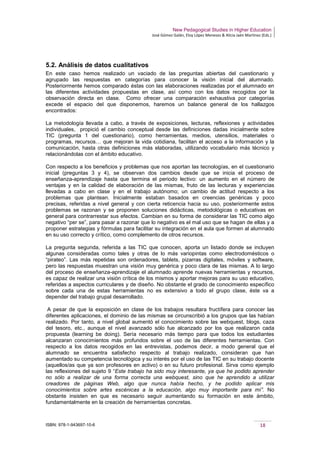 New Pedagogical Studies in Higher Education
José Gómez Galán, Eloy López Meneses & Alicia Jaén Martínez (Eds.)
ISBN: 978-1-943697-10-6 18
5.2. Análisis de datos cualitativos
En este caso hemos realizado un vaciado de las preguntas abiertas del cuestionario y
agrupado las respuestas en categorías para conocer la visión inicial del alumnado.
Posteriormente hemos comparado éstas con las elaboraciones realizadas por el alumnado en
las diferentes actividades propuestas en clase, así como con los datos recogidos por la
observación directa en clase. Como ofrecer una comparación exhaustiva por categorías
excede el espacio del que disponemos, haremos un balance general de los hallazgos
encontrados:
La metodología llevada a cabo, a través de exposiciones, lecturas, reflexiones y actividades
individuales, propició el cambio conceptual desde las definiciones dadas inicialmente sobre
TIC (pregunta 1 del cuestionario), como herramientas, medios, utensilios, materiales o
programas, recursos… que mejoran la vida cotidiana, facilitan el acceso a la información y la
comunicación, hasta otras definiciones más elaboradas, utilizando vocabulario más técnico y
relacionándolas con el ámbito educativo.
Con respecto a los beneficios y problemas que nos aportan las tecnologías, en el cuestionario
inicial (preguntas 3 y 4), se observan dos cambios desde que se inicia el proceso de
enseñanza-aprendizaje hasta que termina el periodo lectivo: un aumento en el número de
ventajas y en la calidad de elaboración de las mismas, fruto de las lecturas y experiencias
llevadas a cabo en clase y en el trabajo autónomo; un cambio de actitud respecto a los
problemas que plantean. Inicialmente estaban basados en creencias genéricas y poco
precisas, referidas a nivel general y con cierta reticencia hacia su uso, posteriormente estos
problemas se razonan y se proponen soluciones didácticas, metodológicas o educativas en
general para contrarrestar sus efectos. Cambian en su forma de considerar las TIC como algo
negativo “per se”, para pasar a razonar que lo negativo es el mal uso que se hagan de ellas y a
proponer estrategias y fórmulas para facilitar su integración en el aula que formen al alumnado
en su uso correcto y crítico, como complemento de otros recursos.
La pregunta segunda, referida a las TIC que conocen, aporta un listado donde se incluyen
algunas consideradas como tales y otras de lo más variopintas como electrodomésticos o
“pirateo”. Las más repetidas son ordenadores, tablets, pizarras digitales, móviles y software,
pero las respuestas muestran una visión muy genérica y poco clara de las mismas. A lo largo
del proceso de enseñanza-aprendizaje el alumnado aprende nuevas herramientas y recursos,
es capaz de realizar una visión crítica de los mismos y aportar mejoras para su uso educativo,
referidas a aspectos curriculares y de diseño. No obstante el grado de conocimiento específico
sobre cada una de estas herramientas no es extensivo a todo el grupo clase, éste va a
depender del trabajo grupal desarrollado.
A pesar de que la exposición en clase de los trabajos resultara fructífera para conocer las
diferentes aplicaciones, el dominio de las mismas se circunscribió a los grupos que las habían
realizado. Por tanto, a nivel global aumentó el conocimiento sobre las webquest, blogs, caza
del tesoro, etc., aunque el nivel avanzado sólo fue alcanzado por los que realizaron cada
propuesta (learning be doing). Sería necesario más tiempo para que todos los estudiantes
alcanzaran conocimientos más profundos sobre el uso de las diferentes herramientas. Con
respecto a los datos recogidos en las entrevistas, podemos decir, a modo general que el
alumnado se encuentra satisfecho respecto al trabajo realizado, consideran que han
aumentado su competencia tecnológica y su interés por el uso de las TIC en su trabajo docente
(aquellos/as que ya son profesores en activo) o en su futuro profesional. Sirva como ejemplo
las reflexiones del sujeto 9 “Este trabajo ha sido muy interesante, ya que he podido aprender
no sólo a realizar de una forma correcta una webquest, sino que he aprendido a utilizar
creadores de páginas Web, algo que nunca había hecho, y he podido aplicar mis
conocimientos sobre artes escénicas a la educación, algo muy importante para mí”. No
obstante insisten en que es necesario seguir aumentando su formación en este ámbito,
fundamentalmente en la creación de herramientas concretas.
 