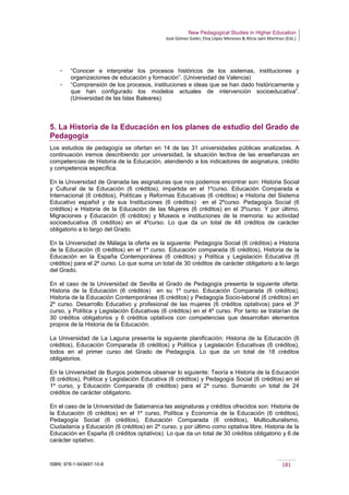 New Pedagogical Studies in Higher Education
José Gómez Galán, Eloy López Meneses & Alicia Jaén Martínez (Eds.)
ISBN: 978-1-943697-10-6 181
­ “Conocer e interpretar los procesos históricos de los sistemas, instituciones y
organizaciones de educación y formación”. (Universidad de Valencia)
­ “Comprensión de los procesos, instituciones e ideas que se han dado históricamente y
que han configurado los modelos actuales de intervención socioeducativa”.
(Universidad de las Islas Baleares)
5. La Historia de la Educación en los planes de estudio del Grado de
Pedagogía
Los estudios de pedagogía se ofertan en 14 de las 31 universidades públicas analizadas. A
continuación iremos describiendo por universidad, la situación lectiva de las enseñanzas en
competencias de Historia de la Educación, atendiendo a los indicadores de asignatura, crédito
y competencia específica.
En la Universidad de Granada las asignaturas que nos podemos encontrar son: Historia Social
y Cultural de la Educación (6 créditos), impartida en el 1ºcurso. Educación Comparada e
Internacional (6 créditos), Políticas y Reformas Educativas (6 créditos) e Historia del Sistema
Educativo español y de sus Instituciones (6 créditos) en el 2ºcurso. Pedagogía Social (6
créditos) e Historia de la Educación de las Mujeres (6 créditos) en el 3ºcurso. Y por último,
Migraciones y Educación (6 créditos) y Museos e instituciones de la memoria: su actividad
socioeducativa (6 créditos) en el 4ºcurso. Lo que da un total de 48 créditos de carácter
obligatorio a lo largo del Grado.
En la Universidad de Málaga la oferta es la siguiente: Pedagogía Social (6 créditos) e Historia
de la Educación (6 créditos) en el 1º curso. Educación comparada (6 créditos), Historia de la
Educación en la España Contemporánea (6 créditos) y Política y Legislación Educativa (6
créditos) para el 2º curso. Lo que suma un total de 30 créditos de carácter obligatorio a lo largo
del Grado.
En el caso de la Universidad de Sevilla el Grado de Pedagogía presenta la siguiente oferta:
Historia de la Educación (6 créditos) en su 1º curso. Educación Comparada (6 créditos),
Historia de la Educación Contemporánea (6 créditos) y Pedagogía Socio-laboral (6 créditos) en
2º curso. Desarrollo Educativo y profesional de las mujeres (6 créditos optativos) para el 3º
curso, y Política y Legislación Educativas (6 créditos) en el 4º curso. Por tanto se tratarían de
30 créditos obligatorios y 6 créditos optativos con competencias que desarrollan elementos
propios de la Historia de la Educación.
La Universidad de La Laguna presenta la siguiente planificación: Historia de la Educación (6
créditos), Educación Comparada (6 créditos) y Política y Legislación Educativas (6 créditos),
todos en el primer curso del Grado de Pedagogía. Lo que da un total de 18 créditos
obligatorios.
En la Universidad de Burgos podemos observar lo siguiente: Teoría e Historia de la Educación
(6 créditos), Política y Legislación Educativa (6 créditos) y Pedagogía Social (6 créditos) en el
1º curso, y Educación Comparada (6 créditos) para el 2º curso. Sumando un total de 24
créditos de carácter obligatorio.
En el caso de la Universidad de Salamanca las asignaturas y créditos ofrecidos son: Historia de
la Educación (6 créditos) en el 1º curso, Política y Economía de la Educación (6 créditos),
Pedagogía Social (6 créditos), Educación Comparada (6 créditos), Multiculturalismo,
Ciudadanía y Educación (6 créditos) en 2º curso, y por último como optativa libre, Historia de la
Educación en España (6 créditos optativos). Lo que da un total de 30 créditos obligatorio y 6 de
carácter optativo.
 