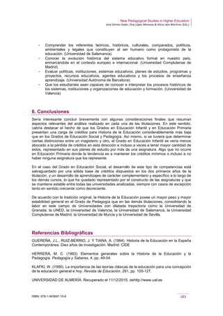 New Pedagogical Studies in Higher Education
José Gómez Galán, Eloy López Meneses & Alicia Jaén Martínez (Eds.)
ISBN: 978-1-943697-10-6 183
­ Comprender los referentes teóricos, históricos, culturales, comparados, políticos,
ambientales y legales que constituyen al ser humano como protagonista de la
educación. (Universidad de Salamanca)
­ Conocer la evolución histórica del sistema educativo formal en nuestro país,
enmarcándola en el contexto europeo e internacional. (Universidad Complutense de
Madrid)
­ Evaluar políticas, instituciones, sistemas educativos, planes de estudios, programas y
proyectos, recursos educativos, agentes educativos y los procesos de enseñanza
aprendizaje. (Universidad Autónoma de Barcelona)
­ Que los estudiantes sean capaces de conocer e interpretar los procesos históricos de
los sistemas, instituciones y organizaciones de educación y formación. (Universidad de
Valencia)
6. Conclusiones
Sería interesante concluir brevemente con algunas consideraciones finales que resuman
aspectos relevantes del análisis realizado en cada una de las titulaciones. En este sentido,
cabría destacar el hecho de que los Grados en Educación Infantil y en Educación Primaria
presentan una carga de créditos para Historia de la Educación considerablemente más baja
que en los Grados de Educación Social y Pedagogía. Así mismo, si se tuviera que determinar
ciertas distinciones entre un magisterio y otro, el Grado en Educación Infantil se vería menos
abocado a la pérdida de créditos en esta dirección e incluso a veces a tener mayor cantidad de
estos, representado en sus planes de estudio por más de una asignatura. Algo que no ocurre
en Educación Primaria donde la tendencia es a mantener los créditos mínimos o incluso a no
haber ninguna asignatura que los represente.
En el caso del Grado en Educación Social, el desarrollo de este tipo de competencias está
salvaguardado por una sólida base de créditos dispuestos en los dos primeros años de la
titulación, y un desarrollo de aprendizajes de carácter complementario y específico a lo largo de
los demás cursos, lo que ha quedado representado por el constructo de las asignaturas y que
se mantiene estable entre todas las universidades analizadas, siempre con casos de excepción
tanto en sentido creciente como decreciente.
De acuerdo con la tradición original, la Historia de la Educación posee un mayor peso y mayor
estabilidad general en el Grado de Pedagogía que en las demás titulaciones, consolidando la
labor en este campo de Universidades con dilatada trayectoria como la Universidad de
Granada, la UNED, la Universidad de Valencia, la Universidad de Salamanca, la Universidad
Complutense de Madrid, la Universidad de Murcia y la Universidad de Sevilla.
Referencias Bibliográficas
GUEREÑA, J.L., RUIZ-BERRIO, J. Y TIANA, A. (1994). Historia de la Educación en la España
Contemporánea. Diez años de investigación. Madrid: CIDE
HERRERA, M. C. (1993). Elementos generales sobre la Historia de la Educación y la
Pedagogía. Pedagogía y Saberes, 4, pp. 49-54.
KLAFKI, W. (1990). La importancia de las teorías clásicas de la educación para una concepción
de la educación general e hoy. Revista de Educación, 291, pp. 105-127.
UNIVERSIDAD DE ALMERÍA. Recuperado el 11/12/2015, dehttp://www.ual.es
 