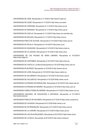 New Pedagogical Studies in Higher Education
José Gómez Galán, Eloy López Meneses & Alicia Jaén Martínez (Eds.)
ISBN: 978-1-943697-10-6 184
UNIVERSIDAD DE JAÉN. Recuperado el 11/12/2015 http://www10.ujaen.es
UNIVERSIDAD DE CÁDIZ. Recuperado el 11/12/2015 http://www.uca.es/es/
UNIVERSIDAD DE CÓRDOBA. Recuperado el 11/12/2015 http://www.uco.es
UNIVERSIDAD DE GRANADA. Recuperado el 11/12/2015 https://www.ugr.es
UNIVERSIDAD DE HUELVA. Recuperado el 11/12/2015 http://www.uhu.es/index.php
UNIVERSIDAD DE MÁLAGA. Recuperado el 11/12/2015 http://www.uma.es
UNIVERSIDAD PABLO DE OLAVIDE. Recuperado el 14/12/2015 https://www.upo.es
UNIVERSIDAD DE SEVILLA. Recuperado el 14/12/2015 http://www.us.es
UNIVERSIDAD DE ZARAGOZA. Recuperado el 14/12/2015 http://www.unizar.es
UNIVERSIDAD DE LA LAGUNA. Recuperado el 14/12/2015 http://www.ull.es
UNIVERSIDAD DE LAS PALMAS DE GRAN CANARIA. Recuperado el 14/12/2015
https://www.ulpgc.es
UNIVERSIDAD DE CANTABRIA. Recuperado el 15/12/2015 http://web.unican.es
UNIVERSIDAD DE CASTILLA. La Mancha Recuperado el 15/12/2015http://www.uclm.es
UNIVERSIDAD DE BURGOS. Recuperado el 15/12/2015 http://wwww.ubu.es
UNIVERSIDAD DE LEÓN. Recuperado el 15/12/2015 https://www.unileon.es
UNIVERSIDAD DE SALAMANCA. Recuperado el 15/12/2015 http://www.usal.es
UNIVERSIDAD DE VALLADOLID. Recuperado el 15/12/2015http://www.uva.es
UNIVERSIDAD AUTÓNOMA DE BARCELONA. Recuperado el 16/12/2015 http://www.uab.cat
UNIVERSIDAD AUTÓNOMA DE MADRID. Recuperado el 16/12/2015 http://www.uam.es
UNIVERSIDAD COMPLUTENSE DE MADRID. Recuperado el 21/12/2015 https://www.ucm.es
UNIVERSIDAD NACIONAL DE EDUCACIÓN A DISTANCIA. Recuperado el 21/12/2015
http://portal.uned.es/
UNIVERSIDAD PÚBLICA DE NAVARRA. Recuperado el 21/12/2015 https://www.unavarra.es
UNIVERSIDAD DE VALENCIA. Recuperado el 21/12/2015http://www.uv.es
UNIVERSIDAD DE EXTREMADURA. Recuperado el 21/12/2015 http://www.unex.es
UNIVERSIDAD DE LA CORUÑA. Recuperado el 21/12/2015 https://www.udc.es
UNIVERSIDAD DE LAS ISLAS BALEARES. Recuperado el 22/12/2015 https://www.uib.es
UNIVERSIDAD DE LA RIOJA. Recuperado el 22/12/2015 http://www.unirioja.es
 