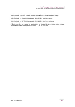 New Pedagogical Studies in Higher Education
José Gómez Galán, Eloy López Meneses & Alicia Jaén Martínez (Eds.)
ISBN: 978-1-943697-10-6 185
UNIVERSIDAD DEL PAÍS VASCO. Recuperado el 22/12/2015 http://www.ehu.eus/es
UNIVERSIDAD DE MURCIA. Recuperado el 22/12/2015 http://www.um.es
UNIVERSIDAD DE OVIEDO. Recuperado el 22/12/2015 http://www.uniovi.es
VIÑAO, A. (2002). La historia de la educación en el siglo XX. Una mirada desde España.
Revista Mexicana de Investigación Educativa, 7, (15), pp. 223-256.
 