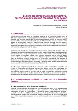New Pedagogical Studies in Higher Education
José Gómez Galán, Eloy López Meneses & Alicia Jaén Martínez (Eds.)
ISBN: 978-1-943697-10-6 186
EL RETO DEL EMPODERAMIENTO ESTUDIANTIL:
EXPERIENCIAS DE COACHING EDUCATIVO EN EL CARIBE
COLOMBIANO
Anne Bécart. Universidad Pablo de Olavide. España
albecart@upo.es
1. Introducción
La Conferencia Mundial sobre la Educación Superior de la UNESCO sostiene que “la
Educación Superior debe no sólo proporcionar competencias sólidas para el mundo de hoy y
mañana, sino contribuir además a la formación de ciudadanos dotados de principios éticos,
comprometidos con la construcción de la paz, la defensa de los derechos humanos y los
valores de la democracia” (UNESCO, 2009). En otras palabras, la misión educativa del siglo
XXI es asegurar la formación de los ciudadanos de mañana, comprometidos con una sociedad
sostenible basada en principios democráticos tales como el respeto de los derechos humanos,
tolerancia, libertad y construcción de la paz.
Colombia está alineada con los estándares internacionales. La Ley 115 de 1994 sobre la
Educación decreta que los fines de la Educación son “el pleno desarrollo de la personalidad sin
más limitaciones que las que le imponen los derechos de los demás y el orden jurídico, dentro
de un proceso de formación integral, física, psíquica, intelectual, moral, espiritual, social,
afectiva, ética, cívica y demás valores humanos” (Artículo 5). Por otro lado, la Ley 30 de 1992
sobre la Educación Superior estipula que “es un proceso permanente que posibilita el
desarrollo de las potencialidades del ser humano de una manera integral, se realiza con
posterioridad a la educación media o secundaria y tiene por objeto el pleno desarrollo de los
alumnos y su formación académica o profesional” (Artículo 1).
El enfoque por competencias parte de la convicción que las características personales son
dinámicas y mediante el aprendizaje las personas pueden mejorar sus habilidades. Sin
embargo, la experiencia demuestra que estas metas educativas no siempre están alcanzadas.
En Colombia, encontramos en concreto que las tasas de deserción estudiantil son muy
elevadas. Considerando la misión societal de la Educación y su importancia para el
establecimiento de un estado de bienestar global, estos datos constituyen un grave problema.
2. El empoderamiento estudiantil: el nuevo reto de la Educación
Superior
2.1. La problemática de la deserción estudiantil
Según el Informe Preliminar del Ministerio de Educación Nacional (MEN, 2011), el 45,4% de los
estudiantes colombianos no conseguían acabar sus carreras en el año 2010. Aunque esté
menguando, la media en Latinoamérica y Caribe sigue siendo “inaceptablemente elevados”,
según la misma fuente el 50% de la población estudiantil. La Ministra de Educación, María
Fernanda Campo, resalta que "un joven que abandona sus estudios de Educación Superior es
una pérdida muy grande para el país, para su familia y para él mismo como persona” (SINES,
2014).
 