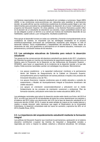New Pedagogical Studies in Higher Education
José Gómez Galán, Eloy López Meneses & Alicia Jaén Martínez (Eds.)
ISBN: 978-1-943697-10-6 187
Los factores responsables de la deserción estudiantil son complejos y numerosos. Según MEN
(2009), si las condiciones socio-económicas son relevantes para posibilitar la permanencia
escolar, se puede afirmar que las condiciones académicas de entrada pueden llegar a ser más
determinantes para pronosticar las probabilidades de deserción de un joven matriculado en un
programa de Educación Superior. En otras palabras, si los factores financieros pueden influir
en la decisión de un estudiante de abandonar sus estudios, mayor probabilidad existe de que
se vea obligado a poner un término a su carrera por motivos de insuficiente desarrollo de sus
habilidades, capital cultural, y por consiguiente, resultados académicos.
Para apoyar al desarrollo humano en todas sus vertientes y fomentar el empoderamiento de los
ciudadanos de mañana, es importante que las estrategias empleadas en el proceso
enseñanza-aprendizaje promuevan las competencias necesarias para asegurar no sólo el
desarrollo holístico, futura empleabilidad y adaptabilidad del estudiante a todas clases de
situaciones de vida, sino igualmente su permanencia en el sistema educativo, motivación a la
perseverancia y conclusión exitosa de los estudios.
2.2. Las estrategias educativas de Colombia para reducir la deserción
estudiantil
Tan graves son las consecuencias del abandono estudiantil que desde el año 2011, el gobierno
de Colombia ha puesto en marcha una herramienta de seguimiento especial, conocida como el
Sistema para la Prevención de la Deserción en las Instituciones de Educación Superior –
SPADIES-, para hacer un seguimiento de la incidencia de la deserción escolar y lo que ello
implica. Estas acciones nacionales cuentan con estrategias muy eficaces. Mencionemos:
­ Los apoyos académicos y la capacidad institucional: monitoreo a la permanencia
dentro del Sistema de Aseguramiento de la Calidad en Educación Superior,
acompañamiento para la implantación de buenas prácticas e impulso a los procesos de
Innovación Educativa y Uso de TIC-;
­ Los apoyos financieros: mejores condiciones para el crédito educativo y subsidio de
sostenimiento y Modelo de Acompañamiento Integral al Estudiante beneficiario del
crédito educativo;
­ Los apoyos en orientación vocacional/profesional y articulación con la media:
fortalecimiento de los procesos de orientación vocacional y profesional, Plan de
formación docente y articulación entre todos los niveles educativos (MEN, 2013).
Las estrategias nacionales para reducir la deserción escolar están dando sus frutos: del 2010 al
2012, se evitó que cerca de 50 mil estudiantes de todos los cursos abandonaran sus estudios y
el balance del 2013 indica una disminución del 4,3% de la tasa de deserción estudiantil en el
transcurso del año (CVNE, 2013). A pesar de estas señales de mejora en los niveles básicos y
medios a escala nacional, cabe mencionar que según el Observatorio de la Universidad
Colombiana, la deserción universitaria está de nuevo en aumento y aproxima los 48% en el
2014 (Castillo Rivas, 2014).
2.3. La importancia del empoderamiento estudiantil mediante la formación
integral
Las políticas de Educación Superior que incentivan la permanencia y graduación en el sistema
educativo contribuirían a superar las brechas de inequidad y desigualdad sociales y
regionales, así como a mejorar la calidad, cobertura y eficiencia educativas. Sin embargo,
 