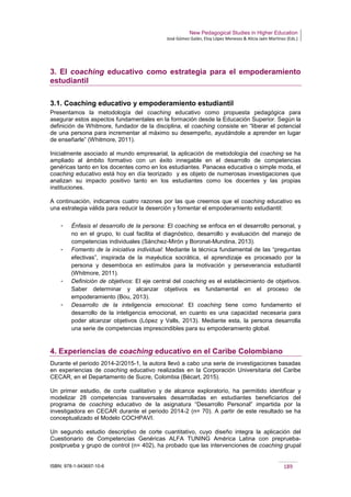 New Pedagogical Studies in Higher Education
José Gómez Galán, Eloy López Meneses & Alicia Jaén Martínez (Eds.)
ISBN: 978-1-943697-10-6 189
3. El coaching educativo como estrategia para el empoderamiento
estudiantil
3.1. Coaching educativo y empoderamiento estudiantil
Presentamos la metodología del coaching educativo como propuesta pedagógica para
asegurar estos aspectos fundamentales en la formación desde la Educación Superior. Según la
definición de Whitmore, fundador de la disciplina, el coaching consiste en “liberar el potencial
de una persona para incrementar al máximo su desempeño, ayudándole a aprender en lugar
de enseñarle” (Whitmore, 2011).
Inicialmente asociado al mundo empresarial, la aplicación de metodología del coaching se ha
ampliado al ámbito formativo con un éxito innegable en el desarrollo de competencias
genéricas tanto en los docentes como en los estudiantes. Panacea educativa o simple moda, el
coaching educativo está hoy en día teorizado y es objeto de numerosas investigaciones que
analizan su impacto positivo tanto en los estudiantes como los docentes y las propias
instituciones.
A continuación, indicamos cuatro razones por las que creemos que el coaching educativo es
una estrategia válida para reducir la deserción y fomentar el empoderamiento estudiantil:
­ Énfasis el desarrollo de la persona: El coaching se enfoca en el desarrollo personal, y
no en el grupo, lo cual facilita el diagnóstico, desarrollo y evaluación del manejo de
competencias individuales (Sánchez-Mirón y Boronat-Mundina, 2013).
­ Fomento de la iniciativa individual: Mediante la técnica fundamental de las “preguntas
efectivas”, inspirada de la mayéutica socrática, el aprendizaje es procesado por la
persona y desemboca en estímulos para la motivación y perseverancia estudiantil
(Whitmore, 2011).
­ Definición de objetivos: El eje central del coaching es el establecimiento de objetivos.
Saber determinar y alcanzar objetivos es fundamental en el proceso de
empoderamiento (Bou, 2013).
­ Desarrollo de la inteligencia emocional: El coaching tiene como fundamento el
desarrollo de la inteligencia emocional, en cuanto es una capacidad necesaria para
poder alcanzar objetivos (López y Valls, 2013). Mediante esta, la persona desarrolla
una serie de competencias imprescindibles para su empoderamiento global.
4. Experiencias de coaching educativo en el Caribe Colombiano
Durante el periodo 2014-2/2015-1, la autora llevó a cabo una serie de investigaciones basadas
en experiencias de coaching educativo realizadas en la Corporación Universitaria del Caribe
CECAR, en el Departamento de Sucre, Colombia (Bécart, 2015).
Un primer estudio, de corte cualitativo y de alcance exploratorio, ha permitido identificar y
modelizar 28 competencias transversales desarrolladas en estudiantes beneficiarios del
programa de coaching educativo de la asignatura “Desarrollo Personal” impartida por la
investigadora en CECAR durante el periodo 2014-2 (n= 70). A partir de este resultado se ha
conceptualizado el Modelo COCHPAVI.
Un segundo estudio descriptivo de corte cuantitativo, cuyo diseño integra la aplicación del
Cuestionario de Competencias Genéricas ALFA TUNING América Latina con preprueba-
postprueba y grupo de control (n= 402), ha probado que las intervenciones de coaching grupal
 