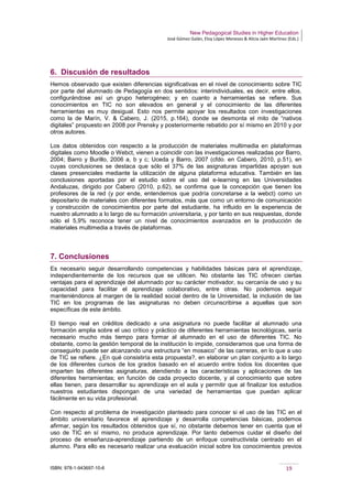 New Pedagogical Studies in Higher Education
José Gómez Galán, Eloy López Meneses & Alicia Jaén Martínez (Eds.)
ISBN: 978-1-943697-10-6 19
6. Discusión de resultados
Hemos observado que existen diferencias significativas en el nivel de conocimiento sobre TIC
por parte del alumnado de Pedagogía en dos sentidos: interindividuales, es decir, entre ellos,
configurándose así un grupo heterogéneo; y en cuanto a herramientas se refiere. Sus
conocimientos en TIC no son elevados en general y el conocimiento de las diferentes
herramientas es muy desigual. Esto nos permite apoyar los resultados con investigaciones
como la de Marín, V. & Cabero, J. (2015, p.164), donde se desmonta el mito de “nativos
digitales” propuesto en 2008 por Prensky y posteriormente rebatido por sí mismo en 2010 y por
otros autores.
Los datos obtenidos con respecto a la producción de materiales multimedia en plataformas
digitales como Moodle o Webct, vienen a coincidir con las investigaciones realizadas por Barro,
2004; Barro y Burillo, 2006 a, b y c; Uceda y Barro, 2007 (cfdo. en Cabero, 2010, p.51), en
cuyas conclusiones se destaca que sólo el 37% de las asignaturas impartidas apoyan sus
clases presenciales mediante la utilización de alguna plataforma educativa. También en las
conclusiones aportadas por el estudio sobre el uso del e-learning en las Universidades
Andaluzas, dirigido por Cabero (2010, p.62), se confirma que la concepción que tienen los
profesores de la red (y por ende, entendemos que podría concretarse a la webct) como un
depositario de materiales con diferentes formatos, más que como un entorno de comunicación
y construcción de conocimientos por parte del estudiante, ha influido en la experiencia de
nuestro alumnado a lo largo de su formación universitaria, y por tanto en sus respuestas, donde
sólo el 5,9% reconoce tener un nivel de conocimientos avanzados en la producción de
materiales multimedia a través de plataformas.
7. Conclusiones
Es necesario seguir desarrollando competencias y habilidades básicas para el aprendizaje,
independientemente de los recursos que se utilicen. No obstante las TIC ofrecen ciertas
ventajas para el aprendizaje del alumnado por su carácter motivador, su cercanía de uso y su
capacidad para facilitar el aprendizaje colaborativo, entre otras. No podemos seguir
manteniéndonos al margen de la realidad social dentro de la Universidad, la inclusión de las
TIC en los programas de las asignaturas no deben circunscribirse a aquellas que son
específicas de este ámbito.
El tiempo real en créditos dedicado a una asignatura no puede facilitar al alumnado una
formación amplia sobre el uso crítico y práctico de diferentes herramientas tecnológicas, sería
necesario mucho más tiempo para formar al alumnado en el uso de diferentes TIC. No
obstante, como la gestión temporal de la institución lo impide, consideramos que una forma de
conseguirlo puede ser alcanzando una estructura “en mosaico” de las carreras, en lo que a uso
de TIC se refiere. ¿En qué consistiría esta propuesta?, en elaborar un plan conjunto a lo largo
de los diferentes cursos de los grados basado en el acuerdo entre todos los docentes que
imparten las diferentes asignaturas, atendiendo a las características y aplicaciones de las
diferentes herramientas; en función de cada proyecto docente, y al conocimiento que sobre
ellas tienen, para desarrollar su aprendizaje en el aula y permitir que al finalizar los estudios
nuestros estudiantes dispongan de una variedad de herramientas que puedan aplicar
fácilmente en su vida profesional.
Con respecto al problema de investigación planteado para conocer si el uso de las TIC en el
ámbito universitario favorece el aprendizaje y desarrolla competencias básicas, podemos
afirmar, según los resultados obtenidos que sí, no obstante debemos tener en cuenta que el
uso de TIC en sí mismo, no produce aprendizaje. Por tanto debemos cuidar el diseño del
proceso de enseñanza-aprendizaje partiendo de un enfoque constructivista centrado en el
alumno. Para ello es necesario realizar una evaluación inicial sobre los conocimientos previos
 