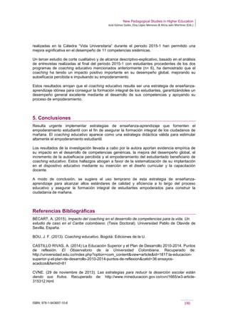 New Pedagogical Studies in Higher Education
José Gómez Galán, Eloy López Meneses & Alicia Jaén Martínez (Eds.)
ISBN: 978-1-943697-10-6 190
realizadas en la Cátedra “Vida Universitaria” durante el periodo 2015-1 han permitido una
mejora significativa en el desempeño de 11 competencias sistémicas.
Un tercer estudio de corte cualitativo y de alcance descriptivo-explicativo, basado en el análisis
de entrevistas realizadas al final del periodo 2015-1 con estudiantes procedentes de los dos
programas de coaching educativo mencionados anteriormente (n= 6), ha demostrado que el
coaching ha tenido un impacto positivo importante en su desempeño global, mejorando su
autoeficacia percibida e impulsando su empoderamiento.
Estos resultados arrojan que el coaching educativo resulta ser una estrategia de enseñanza-
aprendizaje idónea para conseguir la formación integral de los estudiantes, garantizándoles un
desempeño general excelente mediante el desarrollo de sus competencias y apoyando su
proceso de empoderamiento.
5. Conclusiones
Resulta urgente implementar estrategias de enseñanza-aprendizaje que fomenten el
empoderamiento estudiantil con el fin de asegurar la formación integral de los ciudadanos de
mañana. El coaching educativo aparece como una estrategia didáctica válida para estimular
altamente el empoderamiento estudiantil.
Los resultados de la investigación llevada a cabo por la autora aportan evidencia empírica de
su impacto en el desarrollo de competencias genéricas, la mejora del desempeño global, el
incremento de la autoeficacia percibida y el empoderamiento del estudiantado beneficiario de
coaching educativo. Estos hallazgos abogan a favor de la sistematización de su implantación
en el dispositivo educativo mediante su inserción en el diseño curricular y la capacitación
docente.
A modo de conclusión, se sugiere el uso temprano de esta estrategia de enseñanza-
aprendizaje para alcanzar altos estándares de calidad y eficiencia a lo largo del proceso
educativo y asegurar la formación integral de estudiantes empoderados para construir la
ciudadanía de mañana.
Referencias Bibliográficas
BÉCART, A. (2015). Impacto del coaching en el desarrollo de competencias para la vida. Un
estudio de caso en el Caribe colombiano. (Tesis Doctoral). Universidad Pablo de Olavide de
Sevilla, España.
BOU, J. F. (2013). Coaching educativo. Bogotá: Ediciones de la U.
CASTILLO RIVAS, A. (2014) La Educación Superior y el Plan de Desarrollo 2010-2014. Puntos
de reflexión. El Observatorio de la Universidad Colombiana. Recuperado de:
http://universidad.edu.co/index.php?option=com_content&view=article&id=1817:la-educacion-
superior-y-el-plan-de-desarrollo-2010-2014-puntos-de-reflexion&catid=36:ensayos-
acadcos&Itemid=81
CVNE. (29 de noviembre de 2013). Las estrategias para reducir la deserción escolar están
dando sus frutos. Recuperado de: http://www.mineducacion.gov.co/cvn/1665/w3-article-
315312.html
 