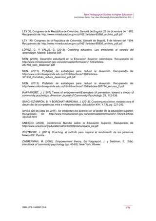 New Pedagogical Studies in Higher Education
José Gómez Galán, Eloy López Meneses & Alicia Jaén Martínez (Eds.)
ISBN: 978-1-943697-10-6 191
LEY 30. Congreso de la República de Colombia, Santafé de Bogotá, 28 de diciembre del 1992.
Recuperado de: http://www.mineducacion.gov.co/1621/articles-85860_archivo_pdf.pdf
LEY 115. Congreso de la República de Colombia, Santafé de Bogotá, 8 de febrero del 1994.
Recuperado de: http://www.mineducacion.gov.co/1621/articles-85906_archivo_pdf.pdf
LÓPEZ, C. Y VALLS, C. (2013). Coaching educativo. Las emociones al servicio del
aprendizaje. Madrid: Editorial SM.
MEN. (2009). Deserción estudiantil en la Educación Superior colombiana. Recuperado de:
http://www.mineducacion.gov.co/sistemasdeinformacion/1735/articles-
254702_libro_desercion.pdf
MEN. (2011). Portafolio de estrategias para reducir la deserción. Recuperado de:
http://www.colombiaaprende.edu.co/html/directivos/1598/articles-
301936_Portafolio_reducir_desercion_pdf.pdf
MEN. (2013). Portafolio de estrategias para reducir la deserción. Recuperado de:
http://www.colombiaaprende.edu.co/html/directivos/1598/articles-307714_recurso_2.pdf
RAPPAPORT, J. (1997) Terms of empowerment/Exemplars of prevention: toward a theory of
community psychology. American Journal of Community Psychology, 23, 112-139.
SÁNCHEZ-MIRÓN, B. Y BORONAT-MUNDINA, J. (2013). Coaching educativo: modelo para el
desarrollo de competencias intra e interpersonales. Educación XX1, 17(1), pp. 221-242.
SINES (28 de junio de 2014). Se presentan los avances en el sector de la educación superior.
Recuperado de: http://www.mineducacion.gov.co/sistemasdeinformacion/1735/w3-article-
324532.html
UNESCO. (2009). Conferencia Mundial sobre la Educación Superior. Recuperado de:
http://www.unesco.org/education/WCHE2009/comunicado_es.pdf
WHITMORE, J. (2011). Coaching, el método para mejorar el rendimiento de las personas.
México DF: Paidós.
ZIMMERMAN, M. (2000). Empowerment theory. En Rappaport, J. y Seidman, E. (Eds).
Handbook of community psychology (pp. 43-63). New York: Kluwer.
 