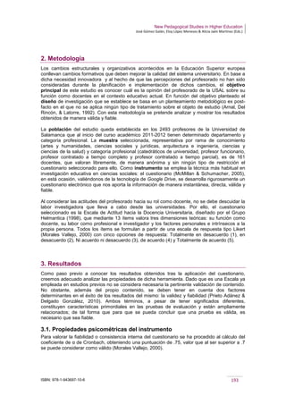 New Pedagogical Studies in Higher Education
José Gómez Galán, Eloy López Meneses & Alicia Jaén Martínez (Eds.)
ISBN: 978-1-943697-10-6 193
2. Metodología
Los cambios estructurales y organizativos acontecidos en la Educación Superior europea
conllevan cambios formativos que deben mejorar la calidad del sistema universitario. En base a
dicha necesidad innovadora y al hecho de que las percepciones del profesorado no han sido
consideradas durante la planificación e implementación de dichos cambios, el objetivo
principal de este estudio es conocer cuál es la opinión del profesorado de la USAL sobre su
función como docentes en el contexto educativo actual. En función del objetivo planteado el
diseño de investigación que se establece se basa en un planteamiento metodológico ex post-
facto en el que no se aplica ningún tipo de tratamiento sobre el objeto de estudio (Arnal, Del
Rincón, & Latorre, 1992). Con esta metodología se pretende analizar y mostrar los resultados
obtenidos de manera válida y fiable.
La población del estudio queda establecida en los 2493 profesores de la Universidad de
Salamanca que al inicio del curso académico 2011-2012 tienen determinado departamento y
categoría profesional. La muestra seleccionada, representativa por rama de conocimiento
(artes y humanidades, ciencias sociales y jurídicas, arquitectura e ingeniería, ciencias y
ciencias de la salud) y categoría profesional (catedráticos de universidad, profesor funcionario,
profesor contratado a tiempo completo y profesor contratado a tiempo parcial), es de 161
docentes, que valoran libremente, de manera anónima y sin ningún tipo de restricción el
cuestionario seleccionado para ello. Como instrumento se emplea la técnica más habitual en
investigación educativa en ciencias sociales: el cuestionario (McMillan & Schumacher, 2005),
en está ocasión, valiéndonos de la tecnología de Google Drive, se desarrolla rigurosamente un
cuestionario electrónico que nos aporta la información de manera instantánea, directa, válida y
fiable.
Al considerar las actitudes del profesorado hacia su rol como docente, no se debe descuidar la
labor investigadora que lleva a cabo desde las universidades. Por ello, el cuestionario
seleccionado es la Escala de Actitud hacia la Docencia Universitaria, diseñado por el Grupo
Helmantica (1998), que mediante 13 ítems valora tres dimensiones teóricas: su función como
docente, su labor como profesional e investigador y los factores personales e intrínsecos a la
propia persona. Todos los ítems se formulan a partir de una escala de respuesta tipo Likert
(Morales Vallejo, 2000) con cinco opciones de respuesta: Totalmente en desacuerdo (1), en
desacuerdo (2), Ni acuerdo ni desacuerdo (3), de acuerdo (4) y Totalmente de acuerdo (5).
3. Resultados
Como paso previo a conocer los resultados obtenidos tras la aplicación del cuestionario,
creemos adecuado analizar las propiedades de dicha herramienta. Dado que es una Escala ya
empleada en estudios previos no se considera necesaria la pertinente validación de contenido.
No obstante, además del propio contenido, se deben tener en cuenta dos factores
determinantes en el éxito de los resultados del mismo: la validez y fiabilidad (Prieto Adánez &
Delgado González, 2010). Ambos términos, a pesar de tener significados diferentes,
constituyen características primordiales en las pruebas de evaluación y están ampliamente
relacionados; de tal forma que para que se pueda concluir que una prueba es válida, es
necesario que sea fiable.
3.1. Propiedades psicométricas del instrumento
Para valorar la fiabilidad o consistencia interna del cuestionario se ha procedido al cálculo del
coeficiente de α de Cronbach, obteniendo una puntuación de .75, valor que al ser superior a .7
se puede considerar como válido (Morales Vallejo, 2000).
 