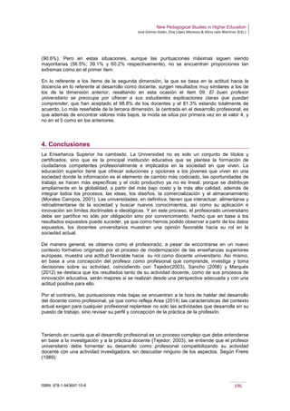 New Pedagogical Studies in Higher Education
José Gómez Galán, Eloy López Meneses & Alicia Jaén Martínez (Eds.)
ISBN: 978-1-943697-10-6 196
(90.6%). Pero en estas situaciones, aunque las puntuaciones máximas siguen siendo
mayoritarias (56.5%; 39.1% y 60.2% respectivamente), no se encuentran proporciones tan
extremas como en el primer ítem.
En lo referente a los ítems de la segunda dimensión, la que se basa en la actitud hacia la
docencia en lo referente al desarrollo como docente, surgen resultados muy similares a los de
los de la dimensión anterior; resaltando en esta ocasión el ítem 09: El buen profesor
universitario se preocupa por ofrecer a sus estudiantes explicaciones claras que puedan
comprender, que han aceptado el 98.8% de los docentes y el 81.3% estando totalmente de
acuerdo. Lo más reseñable de la tercera dimensión, la centrada en el desarrollo profesional, es
que además de encontrar valores más bajos, la moda se sitúa por primera vez en el valor 4, y
no en el 5 como en los anteriores.
4. Conclusiones
La Enseñanza Superior ha cambiado. La Universidad no es solo un conjunto de títulos y
certificados, sino que es la principal institución educativa que se plantea la formación de
ciudadanos competentes profesionalmente e implicados en la sociedad en que viven. La
educación superior tiene que ofrecer soluciones y opciones a los jóvenes que viven en una
sociedad donde la información es el elemento de cambio más codiciado, las oportunidades de
trabajo se hacen más específicas y el ciclo productivo ya no es lineal, porque se distribuye
ampliamente en la globalidad, a partir del más bajo costo y la más alta calidad, además de
integrar todos los procesos, las ideas, los diseños, la comercialización y el almacenamiento
(Morales Campos, 2001). Las universidades, en definitiva, tienen que interactuar, alimentarse y
retroalimentarse de la sociedad y buscar nuevos conocimientos, así como su aplicación e
innovación sin límites doctrinales e ideológicas. Y en este proceso, el profesorado universitario
debe ser partífice no sólo por obligación sino por convencimiento, hecho que en base a los
resultados expuestos puede suceder, ya que como hemos podido observar a partir de los datos
expuestos, los docentes universitarios muestran una opinión favorable hacia su rol en la
sociedad actual.
De manera general, se observa como el profesorado, a pesar de encontrarse en un nuevo
contexto formativo originado por el proceso de modernización de las enseñanzas superiores
europeas, muestra una actitud favorable hacia su rol como docente universitario. Así mismo,
en base a una concepción del profesor como profesional que comprende, investiga y toma
decisiones sobre su actividad, coincidiendo con Tejedor(2003), Sancho (2006) y Marqués
(2012) se destaca que los resultados tanto de su actividad docente, como de sus procesos de
innovación educativa, serán mejores si se realizan desde una perspectiva adecuada y con una
actitud positiva para ello.
Por el contrario, las puntuaciones más bajas se encuentran a la hora de hablar del desarrollo
del docente como profesional, ya que como refleja Area (2014) las características del contexto
actual exigen para cualquier profesional replantear no solo las actividades que desarrolla en su
puesto de trabajo, sino revisar su perfil y concepción de la práctica de la profesión.
Teniendo en cuenta que el desarrollo profesional es un proceso complejo que debe entenderse
en base a la investigación y a la práctica docente (Tejedor, 2003), se entiende que el profesor
universitario debe fomentar su desarrollo como profesional compatibilizando su actividad
docente con una actividad investigadora, sin descuidar ninguno de los aspectos. Según Freire
(1989):
 