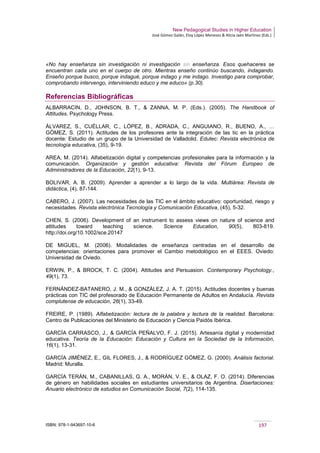 New Pedagogical Studies in Higher Education
José Gómez Galán, Eloy López Meneses & Alicia Jaén Martínez (Eds.)
ISBN: 978-1-943697-10-6 197
«No hay enseñanza sin investigación ni investigación sin enseñanza. Esos quehaceres se
encuentran cada uno en el cuerpo de otro. Mientras enseño continúo buscando, indagando.
Enseño porque busco, porque indagué, porque indago y me indago. Investigo para comprobar,
comprobando intervengo, interviniendo educo y me educo» (p.30).
Referencias Bibliográficas
ALBARRACIN, D., JOHNSON, B. T., & ZANNA, M. P. (Eds.). (2005). The Handbook of
Attitudes. Psychology Press.
ÁLVAREZ, S., CUÉLLAR, C., LÓPEZ, B., ADRADA, C., ANGUIANO, R., BUENO, A., …
GÓMEZ, S. (2011). Actitudes de los profesores ante la integración de las tic en la práctica
docente: Estudio de un grupo de la Universidad de Valladolid. Edutec: Revista electrónica de
tecnología educativa, (35), 9-19.
AREA, M. (2014). Alfabetización digital y competencias profesionales para la información y la
comunicación. Organización y gestión educativa: Revista del Fórum Europeo de
Administradores de la Educación, 22(1), 9-13.
BOLIVAR, A. B. (2009). Aprender a aprender a lo largo de la vida. Multiárea: Revista de
didáctica, (4), 87-144.
CABERO, J. (2007). Las necesidades de las TIC en el ámbito educativo: oportunidad, riesgo y
necesidades. Revista electrónica Tecnología y Comunicación Educativa, (45), 5-32.
CHEN, S. (2006). Development of an instrument to assess views on nature of science and
attitudes toward teaching science. Science Education, 90(5), 803-819.
http://doi.org/10.1002/sce.20147
DE MIGUEL, M. (2006). Modalidades de enseñanza centradas en el desarrollo de
competencias: orientaciones para promover el Cambio metodológico en el EEES. Oviedo:
Universidad de Oviedo.
ERWIN, P., & BROCK, T. C. (2004). Attitudes and Persuasion. Contemporary Psychology.,
49(1), 73.
FERNÁNDEZ-BATANERO, J. M., & GONZÁLEZ, J. A. T. (2015). Actitudes docentes y buenas
prácticas con TIC del profesorado de Educación Permanente de Adultos en Andalucía. Revista
complutense de educación, 26(1), 33-49.
FREIRE, P. (1989). Alfabetización: lectura de la palabra y lectura de la realidad. Barcelona:
Centro de Publicaciones del Ministerio de Educación y Ciencia Paidós Ibérica.
GARCÍA CARRASCO, J., & GARCÍA PEÑALVO, F. J. (2015). Artesanía digital y modernidad
educativa. Teoría de la Educación: Educación y Cultura en la Sociedad de la Información,
16(1), 13-31.
GARCÍA JIMÉNEZ, E., GIL FLORES, J., & RODRÍGUEZ GÓMEZ, G. (2000). Análisis factorial.
Madrid: Muralla.
GARCÍA TERÁN, M., CABANILLAS, G. A., MORÁN, V. E., & OLAZ, F. O. (2014). Diferencias
de género en habilidades sociales en estudiantes universitarios de Argentina. Disertaciones:
Anuario electrónico de estudios en Comunicación Social, 7(2), 114-135.
 