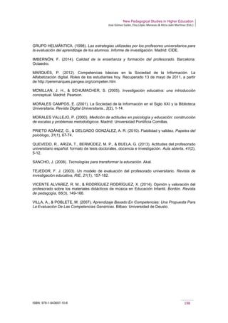 New Pedagogical Studies in Higher Education
José Gómez Galán, Eloy López Meneses & Alicia Jaén Martínez (Eds.)
ISBN: 978-1-943697-10-6 198
GRUPO HELMÁNTICA. (1998). Las estrategias utilizadas por los profesores universitarios para
la evaluación del aprendizaje de los alumnos. Informe de investigación. Madrid: CIDE.
IMBERNÓN, F. (2014). Calidad de la enseñanza y formación del profesorado. Barcelona:
Octaedro.
MARQUÉS, P. (2012). Competencias básicas en la Sociedad de la Información. La
Alfabetización digital. Roles de los estudiantes hoy. Recuperado 13 de mayo de 2011, a partir
de http://peremarques.pangea.org/competen.htm
MCMILLAN, J. H., & SCHUMACHER, S. (2005). Investigación educativa: una introducción
conceptual. Madrid: Pearson.
MORALES CAMPOS, E. (2001). La Sociedad de la Información en el Siglo XXI y la Biblioteca
Universitaria. Revista Digital Universitaria., 2(2), 1-14.
MORALES VALLEJO, P. (2000). Medición de actitudes en psicología y educación: construcción
de escalas y problemas metodológicos. Madrid: Universidad Pontificia Comillas.
PRIETO ADÁNEZ, G., & DELGADO GONZÁLEZ, A. R. (2010). Fiabilidad y validez. Papeles del
psicólogo, 31(1), 67-74.
QUEVEDO, R., ARIZA, T., BERMÚDEZ, M. P., & BUELA, G. (2013). Actitudes del profesorado
universitario español: formato de tesis doctorales, docencia e investigación. Aula abierta, 41(2),
5-12.
SANCHO, J. (2006). Tecnologías para transformar la educación. Akal.
TEJEDOR, F. J. (2003). Un modelo de evaluación del profesorado universitario. Revista de
investigación educativa, RIE, 21(1), 157-182.
VICENTE ALVAREZ, R. M., & RODRÍGUEZ RODRÍGUEZ, X. (2014). Opinión y valoración del
profesorado sobre los materiales didácticos de música en Educación Infantil. Bordón. Revista
de pedagogía, 66(3), 149-166.
VILLA, A., & POBLETE, M. (2007). Aprendizaje Basado En Competencias: Una Propuesta Para
La Evaluación De Las Competencias Genéricas. Bilbao: Universidad de Deusto.
 
