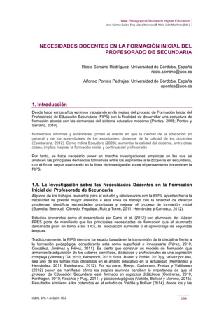 New Pedagogical Studies in Higher Education
José Gómez Galán, Eloy López Meneses & Alicia Jaén Martínez (Eds.)
ISBN: 978-1-943697-10-6 199
NECESIDADES DOCENTES EN LA FORMACIÓN INICIAL DEL
PROFESORADO DE SECUNDARIA
Rocío Serrano Rodríguez. Universidad de Córdoba. España
rocio.serrano@uco.es
Alfonso Pontes Pedrajas. Universidad de Córdoba. España
apontes@uco.es
1. Introducción
Desde hace varios años venimos trabajando en la mejora del proceso de Formación Inicial del
Profesorado de Educación Secundaria (FIPS) con la finalidad de desarrollar una estructura de
formación acorde con las demandas del sistema educativo moderno (Pontes, 2008; Pontes y
Serrano, 2010).
Numerosos informes y estándares, ponen el acento en que la calidad de la educación en
general y de los aprendizajes de los estudiantes, depende de la calidad de los docentes
(Estebaranz, 2012). Como indica Escudero (2009), aumentar la calidad del docente, entre otras
cosas, implica mejorar la formación inicial y continua del profesorado
Por tanto, se hace necesario poner en marcha investigaciones empíricas en las que se
analicen las principales demandas formativas entre los aspirantes a la docencia en secundaria,
con el fin de seguir avanzando en la línea de investigación sobre el pensamiento docente en la
FIPS.
1.1. La Investigación sobre las Necesidades Docentes en la Formación
Inicial del Profesorado de Secundaria
Algunos de los trabajos revisados para el estudio y relacionados con la FIPS, apuntan hacia la
necesidad de prestar mayor atención a esta línea de trabajo con la finalidad de detectar
problemas, identificar necesidades prioritarias y mejorar el proceso de formación inicial
(Buendía, Berrocal, Olmedo, Pegalajar, Ruiz y Tomé, 2011; Hernández y Carrasco, 2012).
Estudios crencretos como el desarrollado por Cano et al. (2012) con alumnado del Máster
FPES pone de manifiesto que las principales necesidades de formación que el alumnado
demanada giran en torno a las TICs, la innovación curricular o el aprendizaje de segundas
lenguas.
Tradicionalmente, la FIPS siempre ha estado basada en la transmisión de la disciplina frente a
la formación pedagógica, consideranto esta como superficial e innecesaria (Pérez, 2010;
González, Jiménez y Pérez, 2011). Es cierto que construir un modelo de formación que
armonice la adquisición de los saberes científicos, didácticos y profesionales es una aspiración
compleja (Vilches y Gil, 2010; Benarroch, 2011; Solís, Rivero y Porlán, 2013) y, tal vez por ello,
sea uno de los temas más debatidos en el ámbito educativo en la actualidad (Hernández y
Hernández, 2011; Estebaranz, 2012). Por su parte, Reoyo, Carbonero, Freitas y Valdivieso
(2012) ponen de manifiesto cómo los propios alumnos perciben la importancia de que el
profesor de Educación Secundaria esté formado en aspectos didácticos (Contreras, 2010;
Korthagen, 2010; Recchia y Puig, 2011) y psicopedagógicos (Valdés, Bolívar y Moreno, 2015).
Resultados similares a los obtenidos en el estudio de Valdés y Bolívar (2014), donde los y las
 