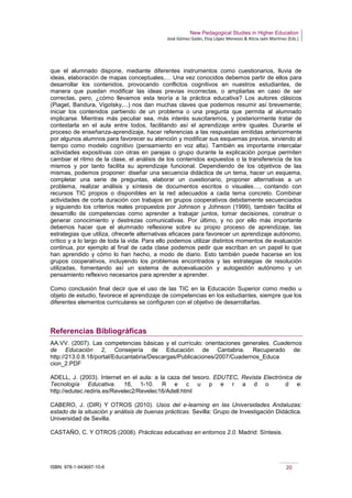 New Pedagogical Studies in Higher Education
José Gómez Galán, Eloy López Meneses & Alicia Jaén Martínez (Eds.)
ISBN: 978-1-943697-10-6 20
que el alumnado dispone, mediante diferentes instrumentos como cuestionarios, lluvia de
ideas, elaboración de mapas conceptuales,… Una vez conocidos debemos partir de ellos para
desarrollar los contenidos, provocando conflictos cognitivos en nuestros estudiantes, de
manera que puedan modificar las ideas previas incorrectas, o ampliarlas en caso de ser
correctas, pero, ¿cómo llevamos esta teoría a la práctica educativa? Los autores clásicos
(Piaget, Bandura, Vigotsky,...) nos dan muchas claves que podemos resumir así brevemente;
iniciar los contenidos partiendo de un problema o una pregunta que permita al alumnado
implicarse. Mientras más peculiar sea, más interés suscitaremos, y posteriormente tratar de
contestarla en el aula entre todos, facilitando así el aprendizaje entre iguales. Durante el
proceso de enseñanza-aprendizaje, hacer referencias a las respuestas emitidas anteriormente
por algunos alumnos para favorecer su atención y modificar sus esquemas previos, sirviendo al
tiempo como modelo cognitivo (pensamiento en voz alta). También es importante intercalar
actividades expositivas con otras en parejas o grupo durante la explicación porque permiten
cambiar el ritmo de la clase, el análisis de los contenidos expuestos o la transferencia de los
mismos y por tanto facilita su aprendizaje funcional. Dependiendo de los objetivos de las
mismas, podemos proponer: diseñar una secuencia didáctica de un tema, hacer un esquema,
completar una serie de preguntas, elaborar un cuestionario, proponer alternativas a un
problema, realizar análisis y síntesis de documentos escritos o visuales…, contando con
recursos TIC propios o disponibles en la red adecuados a cada tema concreto. Combinar
actividades de corta duración con trabajos en grupos cooperativos debidamente secuenciados
y siguiendo los criterios reales propuestos por Johnson y Johnson (1999), también facilita el
desarrollo de competencias como aprender a trabajar juntos, tomar decisiones, construir o
generar conocimiento y destrezas comunicativas. Por último, y no por ello más importante
debemos hacer que el alumnado reflexione sobre su propio proceso de aprendizaje, las
estrategias que utiliza, ofrecerle alternativas eficaces para favorecer un aprendizaje autónomo,
crítico y a lo largo de toda la vida. Para ello podemos utilizar distintos momentos de evaluación
continua, por ejemplo al final de cada clase podemos pedir que escriban en un papel lo que
han aprendido y cómo lo han hecho, a modo de diario. Esto también puede hacerse en los
grupos cooperativos, incluyendo los problemas encontrados y las estrategias de resolución
utilizadas, fomentando así un sistema de autoevaluación y autogestión autónomo y un
pensamiento reflexivo necesarios para aprender a aprender.
Como conclusión final decir que el uso de las TIC en la Educación Superior como medio u
objeto de estudio, favorece el aprendizaje de competencias en los estudiantes, siempre que los
diferentes elementos curriculares se configuren con el objetivo de desarrollarlas.
Referencias Bibliográficas
AA.VV. (2007). Las competencias básicas y el currículo: orientaciones generales. Cuadernos
de Educación 2, Consejería de Educación de Cantabria. Recuperado de:
http://213.0.8.18/portal/Educantabria/Descargas/Publicaciones/2007/Cuadernos_Educa
cion_2.PDF
ADELL, J. (2003). Internet en el aula: a la caza del tesoro. EDUTEC, Revista Electrónica de
Tecnología Educativa. 16, 1-10. R e c u p e r a d o d e:
http://edutec.rediris.es/Revelec2/Revelec16/Adell.html
CABERO, J. (DIR) Y OTROS (2010). Usos del e-learning en las Universidades Andaluzas:
estado de la situación y análisis de buenas prácticas. Sevilla: Grupo de Investigación Didáctica.
Universidad de Sevilla.
CASTAÑO, C. Y OTROS (2008). Prácticas educativas en entornos 2.0. Madrid: Síntesis.
 