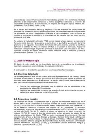 New Pedagogical Studies in Higher Education
José Gómez Galán, Eloy López Meneses & Alicia Jaén Martínez (Eds.)
ISBN: 978-1-943697-10-6 200
estudiantes del Máster FPES manifiestan la necesidad de aprender otros contenidos didácticos
diferentes a los conocimientos teóricos de la materia disciplinar, destacando la necesidad de
capacidades pedagógicas, de comunicación, de empatía, de trabajo en equipo, reflexiva, etc.
(Perrenoud, 2004; Manso y Martín, 2014).
En el trabajo de Colmenero, Pantoja y Pegalajar (2015) se analizarón las percepciones del
alumnado del Máster FPES sobre aspectos vinculados a la diversidad destacando la necesiad
de adquisición de unos conocimientos didácticos y psicopedagógicos más profundos en
medidas y programas de atención a la diversidad que les capacite para su futuro ejercicio
profesional en el aula.
No obstante la implantación del máster FPES permite trabajar a largo plazo en la mejora de la
formación inicial docente y proporciona un contexto en el que habría que atender, de forma
prioritaria, a las siguientes necesidades formativas del futuro docente; aprender a planificar,
aprender a controlar la clase de manera afectiva y a tutorizar al alumnado, mejorar la
instrucción y el aprendizaje, mejorar los procesos de evaluación, uso adecuado de las TICs,
aprender a trabajer en equipo, desarrollar hábitos reflexivos sobre la formacón y sobre la
práctica docente (Vilches y Gil, 2010).
2. Diseño y Metodología
El diseño de este estudio se ha desarrollado dentro de un paradigma de investigación
cuantitativo y siguiendo una metodología descriptiva (cuestionario).
A continuación se describen los aspectos más concretos del diseño metodológico.
2.1. Objetivos del estudio
La finalidad general de este estudio ha sido investigar el pensamiento de los futuros y futuras
docentes de secundaria, el tiempo que conocer sus opiniones para mejorar el proceso de
formación inicial del profesorado de secundaria. De manera más concreta, para el desarrollo de
esta meta hemos formulado dos objetivos más específicos;
­ Conocer las necesidades formativas para la docencia que los estudiantes y las
estudiantes del Máster FPES manifiestan.
­ Clasificar las necesidades formativas de acuerdo al nivel de importancia otorgado a
cada una de las variables que forman el constructo.
2.2. Población y muestra
La población del estudio se corresponde con el conjunto de estudiantes matriculados en el
Máster FPES de la Universidad de Córdoba, durante los cursos académicos 2009-2010
(44,6%) y 2010-2011 (55,4%). Concretamente, en esta investigación han participado el 94.1%
de la población, quedando constituida una muestra de 361 estudiantes. El alumnado
participante en su mayoría, tiene edades comprendidas entre los 20-25 años (41.8%), seguido
del intervalo 26-30 (34,6%). En relación al género, se evidencia un ligero incremento de
mujeres (53.7%). En cuanto al área de conocimiento, se han agrupado los sujetos de las
diversas especialidades del Máster FPES en cuatro macroáreas de conocimiento: Ciencias
experimentales (Física y Química, Biología y Geología, Ciencias de la Salud y el Deporte)
(29,4%), Ciencias instrumentales (Tecnología-Dibujo, Informática y Matemáticas) (31,8%),
Ciencias sociales (Historia-Geografía, Economía-Empresa, Turismo, Formación y Orientación
Laboral, Orientación Educativa) (16,6%) y Humanidades (Idioma Extranjero, Lengua y
Literatura Española, Música) (22,2%).
 