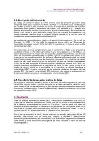 New Pedagogical Studies in Higher Education
José Gómez Galán, Eloy López Meneses & Alicia Jaén Martínez (Eds.)
ISBN: 978-1-943697-10-6 201
2.3. Descripción del instrumento
Se elaboró un cuestionario ad hoc tipo Likert con una escala de valoración que incluye cinco
categorías (nada, poco, intermedio, bastante y mucho). El cuestionario quedó constituido por
40 variables y divido en tres secciones. La sección A incluye datos generales del alumnado
participante (edad, género y especialidad del máster). Las secciones B y C incluyen dos
baterías de cuestiones cerradas, con el propósito de que los estudiantes y las estudiantes del
Máster FPES valoren el grado de acuerdo o desacuerdo con una serie de proposiciones que
reflejan diferentes creencias sobre la profesión docente (sección B) y con una serie de
proposiciones sobre necesidades formativas (sección C).
La consistencia interna obtenida en relación a la sección B del cuestionario, fue un alfa de
Cronbach de 0.756. Por otro lado, la consistencia interna sobre las “Demandas de
necesidades formativas” (sección C) fue de 0.909. El constructo en su conjunto arrojó un alfa
de Cronbach de 0.896.
Para comprobar, de modo complementario, que el cuestionario es fiable y que proporciona
resultados similares en diferentes submuestras de una misma población, se ha realizado un
estudio de comparación de medias entre los grupos de sujetos correspondientes a las diversas
áreas de conocimiento (Kruskall-Wallis). En primer lugar se ha aplicado dicha prueba a los
cuatro grupos de las diferentes áreas sin encontrar diferencias significativas entre los valores
medios de la primera y segunda parte del cuestionario. Después se han comparado los valores
medios de tales ítems entre los grupos de estudiantes del área de ciencias experimentales
(CE) y los del área tecnológica e instrumental (TIM), utilizando las pruebas K-S y M-W, sin
observar diferencias significativas en la mayoría de los ítems. Por ello, hemos incluido a los
sujetos de ambos grupos en la submuestra de la macroárea de ciencia, tecnología y
matemáticas (CTM). Lo mismo ha ocurrido con los grupos de estudiantes del área de ciencias
sociales (CS) y del área de humanidades (HUM), incluyendo a los sujetos de ambos grupos en
la submuestra de la macroárea de ciencias sociales y humanidades (CSH).
2.4. Procedimiento de recogida y análisis de datos
La recogida de información se realizó durante el desarrollo del módulo específico de cada una
de las áreas de conocimiento. Los datos recogidos con el cuestionario se han codificado como
datos numéricos de una escala ordinal y se han aplicado diferentes tratamientos estadísticos
(frecuencias y valores medios, Pruebas de Mann-Witney y Kolmogorov-Smirnov) con ayudad
del paquete informático SPSS.
3. Resultados
Tras los análisis estadísticos previos (K-S y M-W) hemos considerado que todos los
sujetos, de las diferentes especialidades, forman parte de una misma muestra representativa
de la población de estudiantes del Máster FPES de la UCO. Por otra parte, con objeto de
simplificar el análisis descriptivo se ha realizado una agrupación por los extremos de las cinco
categorías de respuesta de los diferentes ítems, definiendo los siguientes niveles: I = nada o
poco de acuerdo; II = acuerdo intermedio; III = bastante o muy de acuerdo.
Como se ha anticipado al inicio, hemos realizado un estudio descriptivo de las 23
variables relacionadas con los ítems que integran la sección C (Necesidades
formativas para la docencia) del cuestionario. Este análisis nos ha permitido conocer el
valor medio y otros estadísticos descriptivos de tales variables, a nivel de toda la
muestra (tabla 1).
 