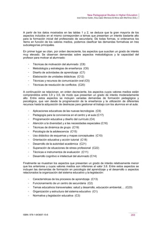 New Pedagogical Studies in Higher Education
José Gómez Galán, Eloy López Meneses & Alicia Jaén Martínez (Eds.)
ISBN: 978-1-943697-10-6 203
A partir de los datos mostrados en las tablas 1 y 2, se deduce que la gran mayoría de los
aspectos incluidos en el mismo corresponden a temas que presentan un interés bastante alto
para la formación inicial del profesorado de secundaria. De todas formas, si ordenamos los
ítems en función de los valores medios, podemos clasificar las demandas formativas en tres
subcategorías principales.
En primer lugar se citan, por orden decreciente, los aspectos que suscitan un grado de interés
muy elevado. Se observan demandas sobre aspectos metodológicos y la capacidad del
profesor para motivar al alumnado:
­ Técnicas de motivación del alumnado (C8)
­ Metodología y estrategias de enseñanza (C6)
­ Diseño de actividades de aprendizaje (C7)
­ Elaboración de unidades didácticas (C12)
­ Técnicas y recursos de comunicación oral (C5)
­ Técnicas de resolución de conflictos (C20)
A continuación se relacionan, en orden decreciente, los aspectos cuyos valores medios están
comprendidos entre 3,9 y 3,6, de modo que presentan un grado de interés moderadamente
alto. Entre estos aspectos se incluyen variadas demandas de formación pedagógica y
psicológica, que van desde la programación de la enseñanza y la utilización de diferentes
recursos hasta la adquisición de destrezas para gestionar el trabajo con los alumnos en el aula:
­ Aplicaciones educativas de las nuevas tecnologías (C9)
­ Pedagogía para la convivencia en el centro y el aula (C17)
­ Programación educativa y diseño del currículo (C4)
­ Atención a la diversidad y a las necesidades especiales (C16)
­ Técnicas de dinámica de grupo (C19)
­ Psicología de la adolescencia (C15)
­ Uso didáctico de esquemas y mapas conceptuales (C10)
­ Orientación educativa y acción tutorial (C18)
­ Desarrollo de la autoridad académica (C21)
­ Superación de situaciones de stress profesional (C22)
­ Técnicas e instrumentos de evaluación (C11)
­ Desarrollo cognitivo e intelectual del alumnado (C14)
Finalmente se muestran los aspectos que presentan un grado de interés relativamente menor
que los anteriores y cuyos valores medios son inferiores al valor 3,6. Entre estos aspectos se
incluyen las demandas de formación en psicología del aprendizaje y el desarrollo o aspectos
relacionados la organización del sistema educativo y la legislación:
­ Características de los procesos de aprendizaje (C13)
­ Funcionamiento de un centro de secundaria (C2)
­ Temas educativos transversales: salud y desarrollo, educación ambiental,… (C23)
­ Organización y estructura del sistema educativo (C1)
­ Normativa y legislación educativa (C3)
 
