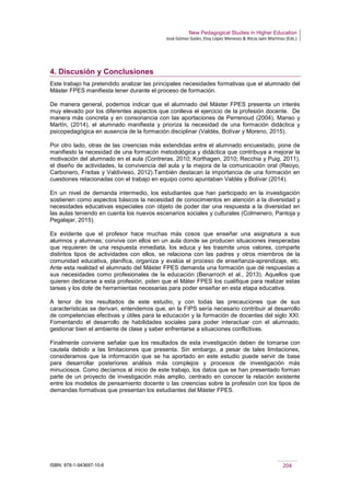 New Pedagogical Studies in Higher Education
José Gómez Galán, Eloy López Meneses & Alicia Jaén Martínez (Eds.)
ISBN: 978-1-943697-10-6 204
4. Discusión y Conclusiones
Este trabajo ha pretendido analizar las principales necesidades formativas que el alumnado del
Máster FPES manifiesta tener durante el proceso de formación.
De manera general, podemos indicar que el alumnado del Máster FPES presenta un interés
muy elevado por los diferentes aspectos que conlleva el ejercicio de la profesión docente. De
manera más concreta y en consonancia con las aportaciones de Perrenoud (2004), Manso y
Martín, (2014), el alumnado manifiesta y prioriza la necesidad de una formación didáctica y
psicopedagógica en ausencia de la formación disciplinar (Valdés, Bolívar y Moreno, 2015).
Por otro lado, otras de las creencias más extendidas entre el alumnado encuestado, pone de
manifiesto la necesidad de una formacón metodológica y didáctica que contribuya a mejorar la
motivación del alumnado en el aula (Contreras, 2010; Korthagen, 2010; Recchia y Puig, 2011),
el diseño de actividades, la convivencia del aula y la mejora de la comunicación oral (Reoyo,
Carbonero, Freitas y Valdivieso, 2012).También destacan la importancia de una formación en
cuestiones relacionadas con el trabajo en equipo como apuntaban Valdés y Bolívar (2014).
En un nivel de demanda intermedio, los estudiantes que han participado en la investigación
sostienen como aspectos básicos la necesidad de conocimientos en atención a la diversidad y
necesidades educativas especiales con objeto de poder dar una respuesta a la diversidad en
las aulas teniendo en cuenta los nuevos escenarios sociales y culturales (Colmenero, Pantoja y
Pegalajar, 2015).
Es evidente que el profesor hace muchas más cosos que enseñar una asignatura a sus
alumnos y alumnas; convive con ellos en un aula donde se producen situaciones inesperadas
que requieren de una respuesta inmediata, los educa y les trasmite unos valores, comparte
distintos tipos de actividades con ellos, se relaciona con las padres y otros miembros de la
comunidad educativa, planifica, organiza y evalúa el proceso de enseñanza-aprendizaje, etc.
Ante esta realidad el alumnado del Máster FPES demanda una formación que dé respuestas a
sus necesidades como profesionales de la educación (Benarroch et al., 2013). Aquellos que
quieren dedicarse a esta profesión, piden que el Máter FPES los cualifique para realizar estas
tareas y los dote de herramientas necesarias para poder enseñar en esta etapa educativa.
A tenor de los resultados de este estudio, y con todas las precauciones que de sus
características se derivan, entendemos que, en la FIPS sería necesario contribuir al desarrollo
de competencias efectivas y útiles para la educación y la formación de docentes del siglo XXI.
Fomentando el desarrollo de habilidades sociales para poder interactuar con el alumnado,
gestionar bien el ambiente de clase y saber enfrentarse a situaciones conflictivas.
Finalmente conviene señalar que los resultados de esta investigación deben de tomarse con
cautela debido a las limitaciones que presenta. Sin embargo, a pesar de tales limitaciones,
consideramos que la información que se ha aportado en este estudio puede servir de base
para desarrollar posteriores análisis más complejos y procesos de investigación más
minuciosos. Como decíamos al inicio de este trabajo, los datos que se han presentado forman
parte de un proyecto de investigación más amplio, centrado en conocer la relación existente
entre los modelos de pensamiento docente o las creencias sobre la profesión con los tipos de
demandas formativas que presentan los estudiantes del Máster FPES.
 