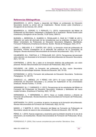 New Pedagogical Studies in Higher Education
José Gómez Galán, Eloy López Meneses & Alicia Jaén Martínez (Eds.)
ISBN: 978-1-943697-10-6 205
Referencias Bibliográficas
BENARROCH, A. (2011). Diseño y desarrollo del Máster en profesorado de Educación
Secundaria durante su primer año de implantación. Revista Eureka sobre Enseñanza y
Divulgación de las Ciencias, 8(1), 20-40.
BENARROCH, A., CEPERO, S. Y PERALES, F.J. (2013). Implementación del Máster de
Profesorado de Secundaria: metodología y resultados de su evaluación. Revista Eureka sobre
Enseñanza y Divulgación de las Ciencias, 10 (Nº Extra), 594-615.
BUENDÍA, L., BERROCAL, E., OLMEDO, E., PEGALAJAR, E., RUIZ, M. Y TOMÉ, M. (2011).
Valoración por parte del alumnado de las competencias que se pretenden conseguir con el
Máster Universitario de Profesorado en Educación Secundaria Obligatoria, Bachillerato,
Formación Profesional y Enseñanza de Idiomas. Bordón. Revista de Pedagogía, 63(3), 57-74.
CANO, J., OREJUDO, S. Y CORTÉS, M.P. (2012). La formación inicial del profesorado de
Secundaria: Primera investigación en el desarrollo del prácticum de la Universidad de
Zaragoza. Revista electrónica interuniversitaria de formación del profesorado, 15(3), 121-132.
COLMENERO, M.J., PANTOJA, A. Y PEGALAJAR, M.C. (2015): Percepciones del alumnado
sobre atención a la diversidad en la formación inicial del profesorado de Educación Secundaria,
26(1), 101-120.
CONTRERAS, J. (2010). Ser y saber en la formación didáctica del profesorado: una visión
personal. Revista Interuniversitaria de Formación del Profesorado, 68(2), 61-82.
ESCUDERO, J.M. (2009). La formación del profesorado de Edu- cación Secundaria:
contenidos de aprendizajes docentes. Revista de Educación, 350, 79-103.
ESTEBARANZ, A. (2012). Formación del profesorado de Educación Secundaria. Tendencias
Pedagógicas, 19, 149-173.
GONZÁLEZ, J.C., JIMÉNEZ, J.R. Y PÉREZ, H.M. (2011). El nuevo modelo formativo del
profesorado de Educación Secundaria y su proceso de implantación en las universidades
andaluzas. Revista Fuentes, 11, 67-85.
HERNÁNDEZ, M.J. Y CARRASCO, V. (2012). Percepciones de los estudiantes del Máster en
Formación del Profesorado de Educación Secundaria: fortalezas y debilidades del nuevo
modelo formativo. Enseñanza & Teaching, 30(2), 127-152.
HERNÁNDEZ, L., Y HERNÁNDEZ, C. (2011). Hacia un modelo dinámico y eficiente de
formación del profesorado. Revista Electrónica Interuniversitaria de Formación del Profesorado,
14(1), 53-66.
KORTHAGEN, F.A. (2010). La práctica, la teoría y la persona en la formación del profesorado.
Revista Interuniversitaria de Formación del Profesorado, 68(2), 83-102.
MANSO, J. Y MARTÍN, E. (2014). Valoración del Máster de Formación de Profesorado de
Secundaria: estudio de casos en dos universidades. Revista de Educación, 364, 145-169.
PÉREZ, A. I. (2010). Nuevas exigencias y escenarios para la profesión docente en la era de la
información y la incertidumbre. Revista Interuniversitaria de Formación del Profesorado, 68 (2),
17-36
PERRENOUD, P. (2004). Diez nuevas competencias para enseñar. Barcelona. Grao.
 