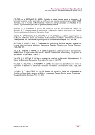New Pedagogical Studies in Higher Education
José Gómez Galán, Eloy López Meneses & Alicia Jaén Martínez (Eds.)
ISBN: 978-1-943697-10-6 206
PONTES, A. Y SERRANO, R. (2008). Actitudes e ideas previas sobre la docencia y la
formación docente en los aspirantes a profesores de ciencias experimentales. XXIII EDCE:
Ciencias para el mundo contemporáneo y formación del profesorado en didáctica de las
ciencias experimentales (Pp: 458-467) Universidad de Almería.
PONTES, A. Y SERRANO, R. (2010). La formación incial en un contexto de cambio. En
González, I. EL nuevo profesor de secundaria. La formación docente en el marco del Espacio
Europeo de Educación Superior. Barcelona: Graó.
REOYO, N., CARBONERO, M.A., FREITAS, A. Y VALDIVIESO, J.A. (2012). La percepción de
los futuros profesores sobre los docentes de Educación Secundaria. International Journal of
Developmental and Educational Psychology INFAD Revista de Psicología, 1(2), 389-396.
RECCHIA, S. Y PUIG, V. (2011). Challenges and inspirations: Students teacher`s experiences
in early childhood special education classrooms. Teacher Education and Special Education,
34(2), 133-151.
SOLÍS, E., RIVERO, A. Y PORLÁN, R. (2013). Expectativas y concepciones de los estudiantes
del MAES en la especialidad de Ciencias. Revista Eureka sobre Enseñanza y Divulgación de
las Ciencias, 10 (Nº Extra), 496-513.
VALDÉS, R. Y BOÍVAR, A. (2014). La experiencia española de formación del profesorado: El
Máster de Educación Secundaria. Ensino Em Re-Vista, 1, 159-173.
VALDÉS, R., BOLÍVAR, A. Y MORENO, A. (2015). Una valoración de la formación inicial de
profesores en España: El Máster de Educación Secundaria. Ensino Em Re-Vista, 31(3), 251-
278.
VILCHES, A. Y GIL-PÉREZ, D. (2010). Máster de formación inicial del profesorado de
Enseñanza Secundaria. Algunos análisis y propuestas. Revista Eureka sobre Enseñanza y
Divulgación de las Ciencias, 7(3), 661-666.
 