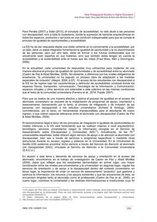 New Pedagogical Studies in Higher Education
José Gómez Galán, Eloy López Meneses & Alicia Jaén Martínez (Eds.)
ISBN: 978-1-943697-10-6 208
Para Peralta (2007) y Solla (2013), el concepto de accesibilidad, no sólo alude a las personas
con discapacidad, sino a toda la ciudadanía, donde la supresión de barreras arquitectónicas en
todos los espacios, productos o servicios es una condición indispensable para que se cumpla el
principio de igualdad de oportunidades y accesibilidad.
La ES ha de dar respuesta desde una doble vertiente en lo concerniente a la accesibilidad: por
un lado, tiene un papel integrador fomentando la igualdad de oportunidad y la no discriminación
de las personas; pero por otro lado, debe de formar a los futuros profesionales que no
únicamente sean expertos en sus materias, sino que también éstas tengan en cuenta la
accesibilidad y la sostenibilidad ante el medio que les rodea (Fraiz Brea, Alén y Domínguez,
2008).
En la actualidad, cada universidad da respuestas muy variopintas para implantar de una
manera efectiva el principio de igualdad de oportunidades y de accesibilidad entre su alumnado
(Castro de Paz & Abad Morillas, 2009). No obstante, a diferencia con los niveles obligatorios de
enseñanza, “la universidad no ha seguido un proceso claro de adaptación a las medidas
especiales de inclusión” (Alegre, 2004, p.97). El acceso de los estudiantes con discapacidad a
la ES ha de regirse bajo las características y definición de accesibilidad universal donde los
espacios físicos, transportes, comunicación, Tecnología de la Información y Comunicación,
espacios virtuales u otros servicios son extensible a este colectivo en las mismas condiciones
que el resto de la comunidad universitaria (Ferreira et al., 2014; Pujolà, 2007).
Para que se realice de una manera efectiva y óptima el proceso de igualdad en el acceso del
alumnado universitario se requiere de la implantación de programas de apoyo, orientación y
asesoramiento, favoreciendo por lo tanto, el proceso de integración y de inclusión de las
personas con discapacidad a los estudios universitarios (Echeita & Verdugo, 2004);
convirtiéndose, por lo tanto, en herramientas imprescindibles para el estudiante de nuevo
ingreso, y que cobran especial relevancia entre el alumnado con discapacidad (Castro de Paz
& Abad Morillas, 2009).
El reconocimiento legal a favor de los principios de integración e igualdad de oportunidades en
niveles inferiores a la ES está fomentando que se realicen mejoras a nivel arquitectónico,
tecnológico, servicios universitarios (según la información recogida en el Servicio de
Asesoramiento sobre Discapacidad y Universidad, ADU
13
). Actualmente, de las 76
14
universidades españolas, todas ofrecen algún servicio de apoyo o de atención al alumnado con
discapacidad, bien sea a través de servicios o programas específicos o mediante otras
estructuras durante su acceso, ingreso y estancia en la Universidad. En la Universidad de
Sevilla (US) podemos encontrar dicho servicio a través del Servicio de Atención al alumnado
con discapacidad (SAD), vinculado al Servicio de Atención a la Comunidad Universitaria
(S.A.C.U.).
En alusión a este tema y demanda de servicios de apoyo y orientación en el acceso del
alumnado, encontramos en el trabajo de investigación de Castro de Paz y Abad Morillas
(2009), datos que reflejan que los estudiantes demandaban en primer lugar, una mayor
coordinación entre los niveles pre-universitarios y la universidad; en segundo lugar, regular los
servicios de orientación y de apoyo a la discapacidad dentro del contexto universitario; en
tercer lugar, la importancia de crear un servicio de asesoramiento “proactivo” que gestione y
optimice la información, los recursos y los apoyos existentes y que las actuaciones de éste, se
encuentren dirigidas tanto al alumnado como al profesorado (Castro de Paz et al., 2006); en
cuarto lugar, coordinar la Universidad y las distintas Administraciones e Instituciones cuyo fin
13 El objeto del Plan ADU es ofrecer información y asesoramiento sobre cualquier tema relacionado con las personas
con discapacidad en la Universidad. Para ver más información acceder a la página web http://campus.usal.es/~adu/
(Consultado 05/05/2011)
14 Datos obtenidos de la página Web de ADU (Asesoramiento sobre Discapacidad y Universidad):
http://campus.usal.es/~adu/ (Consultado 05/05/2011)
 