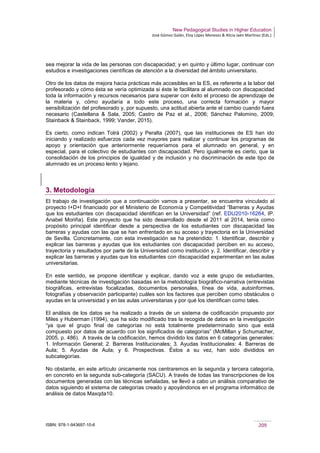 New Pedagogical Studies in Higher Education
José Gómez Galán, Eloy López Meneses & Alicia Jaén Martínez (Eds.)
ISBN: 978-1-943697-10-6 209
sea mejorar la vida de las personas con discapacidad; y en quinto y último lugar, continuar con
estudios e investigaciones científicas de atención a la diversidad del ámbito universitario.
Otro de los datos de mejora hacia prácticas más accesibles en la ES, es referente a la labor del
profesorado y cómo ésta se vería optimizada si éste le facilitara al alumnado con discapacidad
toda la información y recursos necesarios para superar con éxito el proceso de aprendizaje de
la materia y, cómo ayudaría a todo este proceso, una correcta formación y mayor
sensibilización del profesorado y, por supuesto, una actitud abierta ante el cambio cuando fuera
necesario (Castellana & Sala, 2005; Castro de Paz et al., 2006; Sánchez Palomino, 2009;
Stainback & Stainback, 1999; Vander, 2015).
Es cierto, como indican Tolrá (2002) y Peralta (2007), que las instituciones de ES han ido
iniciando y realizado esfuerzos cada vez mayores para realizar y continuar los programas de
apoyo y orientación que anteriormente requeríamos para el alumnado en general, y en
especial, para el colectivo de estudiantes con discapacidad. Pero igualmente es cierto, que la
consolidación de los principios de igualdad y de inclusión y no discriminación de este tipo de
alumnado es un proceso lento y lejano.
3. Metodología
El trabajo de investigación que a continuación vamos a presentar, se encuentra vinculado al
proyecto I+D+I financiado por el Ministerio de Economía y Competitividad “Barreras y Ayudas
que los estudiantes con discapacidad identifican en la Universidad” (ref. EDU2010-16264, IP.
Anabel Moriña). Este proyecto que ha sido desarrollado desde el 2011 al 2014, tenía como
propósito principal identificar desde a perspectiva de los estudiantes con discapacidad las
barreras y ayudas con las que se han enfrentado en su acceso y trayectoria en la Universidad
de Sevilla. Concretamente, con esta investigación se ha pretendido: 1. Identificar, describir y
explicar las barreras y ayudas que los estudiantes con discapacidad perciben en su acceso,
trayectoria y resultados por parte de la Universidad como institución y, 2. Identificar, describir y
explicar las barreras y ayudas que los estudiantes con discapacidad experimentan en las aulas
universitarias.
En este sentido, se propone identificar y explicar, dando voz a este grupo de estudiantes,
mediante técnicas de investigación basadas en la metodología biográfico-narrativa (entrevistas
biográficas, entrevistas focalizadas, documentos personales, línea de vida, autoinformes,
fotografías y observación participante) cuáles son los factores que perciben como obstáculos o
ayudas en la universidad y en las aulas universitarias y por qué los identifican como tales.
El análisis de los datos se ha realizado a través de un sistema de codificación propuesto por
Miles y Huberman (1994), que ha sido modificado tras la recogida de datos en la investigación
“ya que el grupo final de categorías no está totalmente predeterminado sino que está
compuesto por datos de acuerdo con los significados de categorías” (McMillan y Schumacher,
2005, p. 486). A través de la codificación, hemos dividido los datos en 6 categorías generales:
1. Información General; 2. Barreras Institucionales; 3. Ayudas Institucionales: 4. Barreras de
Aula; 5. Ayudas de Aula; y 6. Prospectivas. Éstos a su vez, han sido divididos en
subcategorías.
No obstante, en este artículo únicamente nos centraremos en la segunda y tercera categoría,
en concreto en la segunda sub-categoría (SACU). A través de todas las transcripciones de los
documentos generadas con las técnicas señaladas, se llevó a cabo un análisis comparativo de
datos siguiendo el sistema de categorías creado y apoyándonos en el programa informático de
análisis de datos Maxqda10.
 