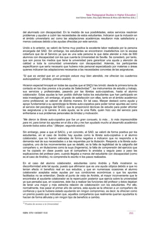 New Pedagogical Studies in Higher Education
José Gómez Galán, Eloy López Meneses & Alicia Jaén Martínez (Eds.)
ISBN: 978-1-943697-10-6 211
del alumnado con discapacidad. En la medida de sus posibilidades, estos servicios resolvían
problemas y ayudan a cubrir las necesidades de estos estudiantes. Indicaron que la inclusión en
el ámbito universitario así como las adaptaciones académicas resultaron más satisfactoria y
menos costosas debido a las ayudas ofrecidas por este servicio.
Unido a lo anterior, se valoró de forma muy positiva la excelente labor realizada por la persona
encargada del SAD. Sin embargo, los estudiantes se encontraron insatisfechos con la escasa
cobertura que da el Servicio ya que es una sola persona la que debe atender a más de 600
alumnos con discapacidad con los que cuenta la Universidad de Sevilla. Se consideró, por tanto,
que son pocos los medios que tiene la universidad para garantizar una ayuda y atención de
calidad a toda la comunidad universitaria con discapacidad. Además, los participantes
especificaron que sería necesario que hubiera más personal especializado por materias o áreas
quienes indicaran las adaptaciones necesarias a las necesidades concretas de las asignaturas.
“Sí que es verdad que en un principio estuve muy bien atendido, me ofrecían los cuadernos
autocopiativos”. (Andrés, primera sesión).
Hicieron especial hincapié en todas las ayudas que el SACU les brindó: desde la primera toma de
contacto en los días previos a la prueba de Selectividad
15
, los instrumentos de estudio y trabajo,
sus servicios y profesionales, pasando por las libretas auto-copiativas, hasta el alumno
colaborador. Estas ayudas la han podido disfrutar todos los estudiantes que han participado en
esta investigación, sin embargo, el grado de satisfacción con ellas, tanto en el ámbito académico
como profesional, se valoran de distinta manera. En tal caso, Marper destacó como ayuda y
apoyo fundamental a su aprendizaje la libreta auto-copiativa para poder tomar apuntes así como
el servicio del psicología del SACU, que le proporcionó técnicas de estudio para poder afrontar
las asignaturas y la carrera. A esta ayuda, se le unía Rafa, quién hizo uso del servicio para
enfrentarse a sus problemas personales de timidez y motivación.
“Me dieron la libreta auto-copiativa que fue un gran consuelo, lo más… lo más imprescindible
para mí, para tomar los apuntes en el día a día y me han ayudado mucho al desarrollo académico
durante todos estos años.” (Marper, segunda sesión).
Sin embargo, pese a que el SACU, y en concreto, el SAD, se valoró de forma positiva por los
estudiantes, en el caso de Andrés hay ayudas como la libreta auto-copiativa o el alumno
colaborador, que no fueron valoradas de forma negativa e indicaron que no respondía a la
demanda real de sus necesidades o a las requeridas por la titulación. Respecto a la libreta auto-
copiativa, uno de los inconvenientes que se detalló, es la falta de legibilidad de la caligrafía del
compañero o, en titulaciones como la suya (Ingeniería), la falta de comprensión del ejercicio que
se ha copiado en clase puesto que el compañero lo anotaba y seguía paso a paso las
explicaciones del profesor pero, cuando llegaba a manos del estudiante con discapacidad (como
es el caso de Andrés), no comprendía lo escrito ni los pasos realizados.
En el caso del alumno colaborador, estudiantes como Andrés y Rafa mostraron su
disconformidad ante tal ayuda, puesto que afirmaron que es una ayuda utópica debido a que no
tenían efecto ni beneficio real en sus estudios, y que en numerosas ocasiones el alumno
colaborador aceptaba estas ayudas por sus condiciones económicas o que los apuntes
facilitados no se entendían. Desde el punto de vista de Andrés, el mayor inconveniente que le
encontraba al ayudante colaborador es la repercusión posterior que ejercía sobre la universidad
ya que pensaba que, en ocasiones, éste iba a realizar las funciones del profesor y éstos dejaban
de tener una mayor y más estrecha relación de colaboración con los estudiantes. Por ello,
normalmente, tras pasar el primer año de carrera, esta ayuda se la ofrecían a un compañero de
confianza y que le hubiera estado ayudando sin ningún compromiso, es decir, la ofrecían como
un premio puesto que indicaban que, aquellos compañeros que realmente querían ayudarlos lo
hacían de forma altruista y sin ningún tipo de beneficio a cambio.
15
Prueba de acceso a la Universidad.
 