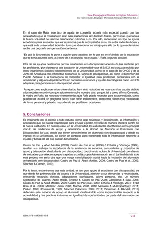 New Pedagogical Studies in Higher Education
José Gómez Galán, Eloy López Meneses & Alicia Jaén Martínez (Eds.)
ISBN: 978-1-943697-10-6 212
En el caso de Rafa, este tipo de ayuda se convertía todavía más especial puesto que las
necesidades que él mostraba no eran sólo académicas sino también físicas, por lo que, quedaba a
la buena voluntad del alumno colaborador cubrirlas o no. Por ello, reclamaron un tipo de ayuda
económica para su madre, que es la persona que le acompañaba en su día a día todas las horas y
que está en la universidad. Además, tuvo que abandonar su trabajo para ello por lo que reclamaban
recibir una pequeña compensación económica.
“Es que la Universidad te pone a alguien para asistirte, en lo que es en el ámbito de la educación
que te toma apuntes pero, a la hora de ir al servicio, no te ayuda.” (Rafa, segunda sesión).
Otra de las ayudas destacadas por los estudiantes con discapacidad además de las recibidas por
los profesores, por el personal que trabaja en la Universidad y por el SACU, es la ayuda recibida por
otros organismos sociales independientes de la Universidad, como es el caso de la ONCE y de la
Junta de Andalucía con el bonobús solidario o la tarjeta de discapacidad, así como el Defensor del
Pueblo Andaluz o la Conserjería de Bienestar e Igualdad para problemas personales con la
universidad y algunos departamentos en concretos o recursos y ayudas tecnológicas como un GPS
adaptado para personas con discapacidad visual.
Aunque como explicaron estos universitarios, han visto reducidos los recursos y las ayudas debido
a los recortes económicos que actualmente sufre nuestro país, ya que, tal y como afirma Consuelo,
la madre de Rafa, los recursos y herramientas que Rafa puede necesitar para su aprendizaje, como
pueden ser un atril, un programa de voz o un ratón inalámbricos, entre otros, tienen que costeárselo
de forma personal y privada, no pudiendo ser posible en ocasiones.
5. Conclusiones
Es importante en el acceso a todo estudio, como algo novedoso y desconocido, la información y
orientación que se pueda proporcionar para ayudar a poder moverse de manera efectiva dentro de
la nueva institución. En nuestro caso, en la Universidad, los estudiantes identificaron como principal
vínculo de resiliencia de apoyo y orientación a la Unidad de Atención al Estudiante con
Discapacidad, la cual, desde que tienen conocimiento del alumnado con discapacidad y desde su
ingreso en la universidad, se ponen en contacto para transmitirle toda la información referente a
ayudas y becas de las que puedan beneficiarse.
Castro de Paz y Abad Morillas (2009), Castro de Paz et al. (2006) ó Echaíta y Verdugo (2004),
resaltan sus trabajos la importancia de la existencia de servicios, comunidades y proyectos de
apoyo y orientación al estudiante con discapacidad, coordinando incluso, la Universidad con el resto
de entidades que ofrecen apoyos y ayudas y con la propia Administración en sí. La finalidad de todo
este proceso no sería otra que una mayor sensibilización social hacia la inclusión del alumnado
universitario con discapacidad (Castro de Paz & Abad Morillas, 2009; Castro de Paz et al., 2006;
Sánchez & Carrión, 2010).
Por lo tanto, encontramos que esta unidad, es un gran apoyo al estudiante con discapacidad, ya
que desde los primeros días de acceso a la Universidad, atienden a sus demandas y necesidades,
ofreciendo recursos técnicos, adaptaciones curriculares, apoyo personal, etc. Un número
significativo de autores (Abad Morilla, Álvarez & Castro de Paz, 2008; Castellana & Sala, 2005;
Castro de Paz & Abad Morillas, 2009; Castro de Paz et al., 2009; Echeíta & Verdugo, 2004; Fraiz
Brea et al., 2008; Martínez Usero, 2008; Moriña, 2008, 2010; Moswela & Mukhopadhyay, 2011;
Parker, 1999; Poussu-Olli, 1999; Sánchez Palomino, 2009, 2011; Vickerman & Blundell, 2010)
defienden este servicio de apoyo al alumnado destacándolo como imprescindible respecto a la
accesibilidad y las prácticas inclusivas en igualdad de oportunidades por parte del alumnado con
discapacidad.
 