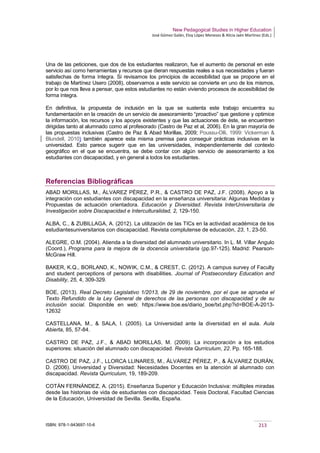 New Pedagogical Studies in Higher Education
José Gómez Galán, Eloy López Meneses & Alicia Jaén Martínez (Eds.)
ISBN: 978-1-943697-10-6 213
Una de las peticiones, que dos de los estudiantes realizaron, fue el aumento de personal en este
servicio así como herramientas y recursos que dieran respuestas reales a sus necesidades y fueran
satisfechas de forma íntegra. Si revisamos los principios de accesibilidad que se propone en el
trabajo de Martínez Usero (2008), observamos a este servicio se convierte en uno de los mismos,
por lo que nos lleva a pensar, que estos estudiantes no están viviendo procesos de accesibilidad de
forma íntegra.
En definitiva, la propuesta de inclusión en la que se sustenta este trabajo encuentra su
fundamentación en la creación de un servicio de asesoramiento “proactivo” que gestione y optimice
la información, los recursos y los apoyos existentes y que las actuaciones de éste, se encuentren
dirigidas tanto al alumnado como al profesorado (Castro de Paz et al, 2006). En la gran mayoría de
las propuestas inclusivas (Castro de Paz & Abad Morillas, 2009; Poussu-Olli, 1999: Vickerman &
Blundell, 2010) también aparece esta misma premisa para conseguir prácticas inclusivas en la
universidad. Esto parece sugerir que en las universidades, independientemente del contexto
geográfico en el que se encuentra, se debe contar con algún servicio de asesoramiento a los
estudiantes con discapacidad, y en general a todos los estudiantes.
Referencias Bibliográficas
ABAD MORILLAS, M., ÁLVAREZ PÉREZ, P.R., & CASTRO DE PAZ, J.F. (2008). Apoyo a la
integración con estudiantes con discapacidad en la enseñanza universitaria: Algunas Medidas y
Propuestas de actuación orientadora. Educación y Diversidad. Revista InterUniversitaria de
Investigación sobre Discapacidad e Interculturalidad, 2, 129-150.
ALBA, C., & ZUBILLAGA, A. (2012). La utilización de las TICs en la actividad académica de los
estudiantesuniversitarios con discapacidad. Revista complutense de educación, 23, 1, 23-50.
ALEGRE, O.M. (2004). Atienda a la diversidad del alumnado universitario. In L. M. Villar Angulo
(Coord.), Programa para la mejora de la docencia universitaria (pp.97-125). Madrid: Pearson-
McGraw Hill.
BAKER, K.Q., BORLAND, K., NOWIK, C.M., & CREST, C. (2012). A campus survey of Faculty
and student perceptions of persons with disabilities. Journal of Postsecondary Education and
Disability, 25, 4, 309-329.
BOE, (2013). Real Decreto Legislativo 1/2013, de 29 de noviembre, por el que se aprueba el
Texto Refundido de la Ley General de derechos de las personas con discapacidad y de su
inclusión social. Disponible en web: https://www.boe.es/diario_boe/txt.php?id=BOE-A-2013-
12632
CASTELLANA, M., & SALA, I. (2005). La Universidad ante la diversidad en el aula. Aula
Abierta, 85, 57-84.
CASTRO DE PAZ, J.F., & ABAD MORILLAS, M. (2009). La incorporación a los estudios
superiores: situación del alumnado con discapacidad. Revista Qurriculum, 22. Pp. 165-188.
CASTRO DE PAZ, J.F., LLORCA LLINARES, M., ÁLVAREZ PÉREZ, P., & ÁLVAREZ DURÁN,
D. (2006). Universidad y Diversidad: Necesidades Docentes en la atención al alumnado con
discapacidad. Revista Qurriculum, 19, 189-209.
COTÁN FERNÁNDEZ, A. (2015). Enseñanza Superior y Educación Inclusiva: múltiples miradas
desde las historias de vida de estudiantes con discapacidad. Tesis Doctoral, Facultad Ciencias
de la Educación, Universidad de Sevilla. Sevilla, España.
 