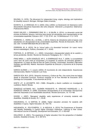New Pedagogical Studies in Higher Education
José Gómez Galán, Eloy López Meneses & Alicia Jaén Martínez (Eds.)
ISBN: 978-1-943697-10-6 214
DEJONG, G. (1979): The Movement for independent living: origins, ideology and implications
for disability research. Michigan: Michigan State University.
ECHEITA, G., & VERDUGO, M. A. (2005). (Eds.) (2004): La Declaración de Salamanca sobre
Necesidades Educativas Especiales diez años después. Valoración y prospectiva. Salamanca:
Publicaciones INICO.
EGIDO GÁLVEZ, I., FERNÁNDEZ DÍAZ, M. J., & GALÁN, A. (2014). La dimensión social del
proceso de Bolonia: Apoyos y servicios para grupos de estudiantes poco representados en las
universidades españolas. Educaci.n XX1, 17 (2), 57-81. doi: 10.5944/educxx1.17.2.11479
FERREIRA, C., VIEIRA, M.J., & VIDAL, J. (2014). Sistema de indicadores sobre el apoyo a los
estudiantes con discapacidad en las universidades españolas. Revista de Educación, 363, 412-
222. DOI: 10.4438/1988-592X-RE-2012-363-193
FERREIRA, M. A. (2010). De la “minus”-valía a la diversidad funcional: Un nuevo marco
técnico-metodológico. Política y Sociedad, 47, 1, 45-65.
FORTEZA, D., & ORTEGO, J. L. (2003). Universidad y discapacidad estado de la cuestión y
temas pendientes. Bordón: Revista de Orientación Pedagógica, 55, 1, 103-114.
FRAIZ BREA, J., ALÉN GONZÁLEZ, Mª E., & DOMÍNGUEZ VILA, T. (2008). La accesibilidad
como nexo de unión entre la Universidad y la sociedad: la creación de mercados globales e
integradores. In Castro de Silva & Díaz de Castro (Coords). Universidad, Sociedad y Mercados
Globales (pp.409-420). Madrid: Asociación Española de Dirección y Economía de la Empresa
(AEDEM).
GARCÍA ALONSO, J. V. (coord.) (2003): El movimiento de vida independiente. Experiencias
internacionales, Madrid: Fundación Luis Vives.
GARCÍA OCA, M.A. (2010). Derechos Humanos y Cultura de Paz. Una nueva línea de trabajo
desde la diversidad funcional. Ponencia impartida en el Foro Mundial de Educación 2010
(Santiago de Compostela, 12 de diciembre de 2010).
GOETZ J.P., & LECOMPTE, M.D. (1988). Etnografía y diseño cualitativo en investigación
cualitativa. Madrid: Morata.
GONZÁLEZ ALFONSO, M.C.; GUZMÁN ROSQUETE; R.; SÁNCHEZ RODRÍGUEZ, J., &
GONZÁLEZ GARCÍA, D. (2006). Estudiantes discapacitados en la Universidad: Percepciones
sobre las respuestas a sus necesidades educativas. Revista Qurriculum, 19, 173-188.
GOODE, J. (2007). “Managing” disability: early experiences of university students with
disabilities. Disability & Society, 22, 1, 35-48.
HADJIKAKOU, K., & HARTAS, D. (2008). Higher education provision for students with
disabilities in Cyprus. Higher Education, 55, 103-119.
HADJIKAKOU, K., POLYCARPOU, V., & HADJILIA, A. (2010) The Experiences of Students
with Mobility Disabilities in Cypriot Higher Education Institutions: Listening to their voices.
International Journal of Disability, Development and Education, 57, 4, 403-426
HOLLOWAY, S. (2001). The experience of higher education from the perspective of disabled
students. Disability & Society, 16, 4, 597-615.
 