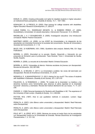 New Pedagogical Studies in Higher Education
José Gómez Galán, Eloy López Meneses & Alicia Jaén Martínez (Eds.)
ISBN: 978-1-943697-10-6 215
KONUR, O., (2000). Creating enforceable civil rights for disabled students in higher education:
an institutional theory perspective. Disability & Society, 15, 7, 1041-1063.
KOWALSKY, R., & FRESCO, B. (2002). Peer tutoring for college students with disabilities.
Higher Education Research & Development, 21, 259-271.
LUQUE PARRA, D.J., RODRÍGUEZ INFANTE, G., & ROMERO PÉREZ, J.F. (2005).
Accesibilidad y Universidad. Un estudio descriptivo. Intervención Psicosocial, 14, 2, 209-222.
MACMILLAN, J. H. Y SCHUMACHER, S. (2005). Investigación educativa: Una introducción
conceptual. Madrid: Pearson Educación.
MARTÍNEZ USERO, J.A. (2008). La Ley 4/2007 de Universidades y la integración de los
estudiantes con diversidad funcional en la sociedad del conocimiento. Revista de Universidad y
Sociedad del Conocimiento, 5, 1, 1-9.
MILES, M.B., & HUBERMAN, A.M. (1994). Qualitative data analysis. Beberly Hills, CA: Sage
Publications.
MORIÑA, A. (2003). Diversidad en la escuela: Diseño, Desarrollo y Valoración de una
propuesta de formación para el profesorado. Tesis Doctoral, Tomo I, Universidad de Sevilla,
Sevilla, España.
MORIÑA, A. (2008). La escuela de la diversidad. Madrid: Síntesis Educación.
MORIÑA, A. (2010). Vulnerables al silencio: Historias escolares de jóvenes con discapacidad.
Revista de Educación, 353, 667-690.
MORIÑA, A., & MOLINA, V. (2011). La Universidad a análisis: las voces del alumnado con
discapacidad. Revista de Enseñanza Universitaria, 37, 23-35.
MOSWELA, E., & MUKHOPADHYAY, S. (2011) Asking for too much? The voices of students
with disabilities in Botswana. Disability & and Society, 26, 3, 307-319
PALACIOS, A., & ROMAÑACH, J. (2006). "El modelo de la diversidad. La bioética y los
derechos humanos como herramientas para alcanzar la plena dignidad en la diversidad
funcional". Derechos y Libertades: Revista Del Instituto Bartolomé De Las Casas, 11, 17, 231-
239.
PARKER, V. (1999) Personal Assistance for Students with Disabilities in HE: The experience of
the University of East London. Disability & Society, 14, 4, 483-504.
PATTON, M.Q. (1987). How to use qualitative methods in evaluation. London: Sage
Publications.
PERALTA, A. (2007). Libro Blanco sobre universidad y discapacidad. Madrid: Real Patronato
sobre Discapacidad.
PERALTA, A. (2007). Libro Blanco sobre universidad y discapacidad. Madrid: Real Patronato
sobre Discapacidad.
POLO, Mª T., & LÓPEZ, Mª D. (2005). Barreras de acceso al medio físico de los estudiantes
con discapacidad motora en la Universidad de Granada. Revista Electrónica de Investigación
Psicoeducativa, 7, 3, 121-132.
 