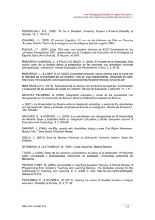New Pedagogical Studies in Higher Education
José Gómez Galán, Eloy López Meneses & Alicia Jaén Martínez (Eds.)
ISBN: 978-1-943697-10-6 216
POUSSU-OLLI, H.S. (1999) 'To be a Disabled University Student in Finland. Disability &
Society, 14, 1, 103-113
PUJADAS, J.J. (2002). El método biográfico: El uso de las Historias de Vida en Ciencias
Sociales. Madrid: Centro de Investigaciones Sociológicas (edición original, 1992).
PUJOLÀ, J.T. (2007). ¿Qué TICs usar con nuestros alumnos de ELE? Conferencia en las
Jornadas Pedagógicas 2007, organizadas por la Consejería de Educación de la Embajada de
España. Estocolmo (Suecia). 17 de junio de 2007.
ROMAÑACH CABRERO, J., & PALACIOS RIZZO, A. (2008). El modelo de la diversidad: Una
nueva visión de la bioética desde la perspectiva de las personas con diversidad funcional
(discapacidad). Intersticios: Revista Sociológica De Pensamiento Crítico, 2. 2, 37-47.
ROMAÑACH, J., & LOBATO, M. (2005). Diversidad funcional, nuevo término para la lucha por
la dignidad en la diversidad del ser humano. Foro de Vida Independiente. Disponible en Web:
http://www.minusval2000.com/relaciones/vidaIndependiente/pdf/diversidad_funcional.pdf
RUIZ HIDALGO, C. (2015). Tutorización de un alumno con síndrome de asperger: coordinación
y evaluación de los estudios de Grado en Derecho. Revista de Educación y Derecho, 11, 1-17.
SÁNCHEZ PALOMINO, A. (2009). Integración educativa y social de los estudiantes con
discapacidad en la Universidad de Almería. Almería: Editorial Universidad de Almería.
-- (2011). La Universidad de Almería ante la integración educativa y social de los estudiantes
con discapacidad: ideas y actitudes del personal docente e investigador. Revista de Educación,
354, 575-603.
SÁNCHEZ, A., & CARRIÓN, J.J. (2010). Los estudiantes con discapacidad en la Universidad
de Almería: Ideas y Actitudes sobre su integración Educativa y Social. European Journal of
Education and Psychology, 3, 3, 329-341.
SHAPIRO, J. (1994). No Pity: people with disabilities forging a new Civil Rights Movement.
Nueva York: Times Books / Random House.
SOLLA, C. (2013) Guía de Buenas Prácticas en Educación Inclusiva. Madrid. Save the
Children.
STAINBACK, S., & STAINBACK, W. (1999). Aulas inclusivas. Madrid: Narcea.
TOLRÁ, J. (2002). Retos de los servicios universitarios de apoyo a la integración. VII Reunión
sobre Universidad y Discapacidad. Manuscrito no publicado, Universidad Autónoma de
Barcelona.
VANDER KLOET, M. (2015). Accessibility in Teaching Assistant Training: A Critical Review of
Programming from Ontario’s Teaching and Learning Centres. The Canadian Journal for the
Scholarship of Teaching and Learning, 6, 2, Article 9. DOI: http://dx.doi.org/10.5206/cjsotl-
rcacea.2015.2.9
VICKERMAN, P., & BLUNDELL, M. (2010). Hearing the voices of disabled students in higher
education. Disability & Society, 25, 2, 21-32.
 