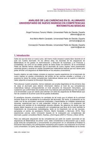 New Pedagogical Studies in Higher Education
José Gómez Galán, Eloy López Meneses & Alicia Jaén Martínez (Eds.)
ISBN: 978-1-943697-10-6 217
ANÁLISIS DE LAS CARENCIAS EN EL ALUMNADO
UNIVERSITARIO DE NUEVO INGRESO EN COMPETENCIAS
MATEMÁTICAS BÁSICAS
Ángel Francisco Tenorio Villalón. Universidad Pablo de Olavide. España
aftenorio@upo.es
Ana María Martín Caraballo. Universidad Pablo de Olavide. España
ammarcar@upo.es
Concepción Paralera Morales. Universidad Pablo de Olavide. España
cparmor@upo.es
1. Introducción
Cada vez que da inicio un nuevo curso, del mismo modo empieza nuestra labor docente en el
aula con nuestro alumnado. En los últimos años, los docentes de las asignaturas de
Matemáticas en los grados en Administración y Dirección de Empresas y en Finanzas y
Contabilidad, así como en los dobles grados de estos títulos con Derecho, de la Universidad
Pablo de Olavide hemos observado que el alumnado de nuevo ingreso viene presentando
carencias graves y severas en ciertas competencias matemáticas básicas que son claves para
poder afrontar una asignatura de Matemáticas en los estudios universitarios.
Nuestro objetivo en este trabajo consiste en exponer nuestra experiencia con el alumnado de
nuevo ingreso en grados universitarios del ámbito de las ciencias sociales y jurídicas y la
ausencia en éstos de ciertas competencias matemáticas básicas que se supone sí deberían
haber adquirido al superar la Educación Secundaria.
Para alcanzar nuestro propósito, hemos realizado una prueba diagnóstica en los primeros días
de clase al alumnado para obtener información relativa al nivel de sus competencias
matemáticas básicas correspondientes al nivel educativo de Educación Secundaria. Las
cuestiones que conformaban las pruebas eran muy básicas para estudiantes que han accedido
a la Universidad y que son claves para afrontar con éxito las asignaturas de Matemáticas que
han de cursarse en el primer curso de los grados analizados.
El paradigma docente universitario ha cambiado de tal modo que el énfasis de la actividad
docente recae en la actualidad en la evaluación del alumnado. De hecho, la evaluación se ha
vuelto una de las principales cuestiones analizadas y desarrolladas en múltiples experiencias
docentes; experiencias que no solo pretenden innovar en lo relativo a la evaluación del
alumnado sino también en la metodología docente utilizada. No debemos de olvidar que los
grados deben basarse en una evaluación por competencias que lleva de la mano también la
implantación de innovaciones metodológicas, tanto en la impartición con en los recursos,
apropiadas al cambio de paradigma (Tenorio, Martín Caraballo, y Bermudo, 2015). Para
experiencias previas sobre innovación basada en la evaluación por competencias del
alumnado, pueden consultarse Martín, Huertas, y Domínguez (2007) o Tenorio y Oliver (2012).
Para una adecuada adquisición de las competencias por parte de nuestro alumnado en las
asignaturas de Matemáticas de primer curso, debe considerarse la desconexión que a veces
surge entre las competencias y conocimientos se presuponen en un estudiante al finalizar la
Educación Secundaria y los prerrequisitos necesarios para superar una evaluación en el primer
curso universitario. En parte, este problema podría deberse a cómo el Bachillerato se ha venido
 