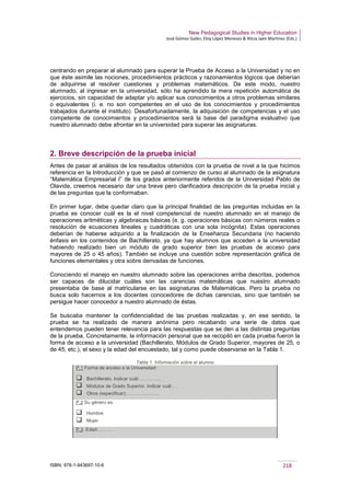 New Pedagogical Studies in Higher Education
José Gómez Galán, Eloy López Meneses & Alicia Jaén Martínez (Eds.)
ISBN: 978-1-943697-10-6 218
centrando en preparar al alumnado para superar la Prueba de Acceso a la Universidad y no en
que éste asimile las nociones, procedimientos prácticos y razonamientos lógicos que deberían
de adquirirse al resolver cuestiones y problemas matemáticos. De este modo, nuestro
alumnado, al ingresar en la universidad, sólo ha aprendido la mera repetición automática de
ejercicios, sin capacidad de adaptar y/o aplicar sus conocimientos a otros problemas similares
o equivalentes (i. e. no son competentes en el uso de los conocimientos y procedimientos
trabajados durante el instituto). Desafortunadamente, la adquisición de competencias y el uso
competente de conocimientos y procedimientos será la base del paradigma evaluativo que
nuestro alumnado debe afrontar en la universidad para superar las asignaturas.
2. Breve descripción de la prueba inicial
Antes de pasar al análisis de los resultados obtenidos con la prueba de nivel a la que hicimos
referencia en la Introducción y que se pasó al comienzo de curso al alumnado de la asignatura
“Matemática Empresarial I” de los grados anteriormente referidos de la Universidad Pablo de
Olavide, creemos necesario dar una breve pero clarificadora descripción de la prueba inicial y
de las preguntas que la conformaban.
En primer lugar, debe quedar claro que la principal finalidad de las preguntas incluidas en la
prueba es conocer cuál es la el nivel competencial de nuestro alumnado en el manejo de
operaciones aritméticas y algebraicas básicas (e. g. operaciones básicas con números reales o
resolución de ecuaciones lineales y cuadráticas con una sola incógnita). Estas operaciones
deberían de haberse adquirido a la finalización de la Enseñanza Secundaria (no haciendo
énfasis en los contenidos de Bachillerato, ya que hay alumnos que acceden a la universidad
habiendo realizado bien un módulo de grado superior bien las pruebas de acceso para
mayores de 25 o 45 años). También se incluye una cuestión sobre representación gráfica de
funciones elementales y otra sobre derivadas de funciones.
Conociendo el manejo en nuestro alumnado sobre las operaciones arriba descritas, podemos
ser capaces de dilucidar cuáles son las carencias matemáticas que nuestro alumnado
presentaba de base al matricularse en las asignaturas de Matemáticas. Pero la prueba no
busca solo hacernos a los docentes conocedores de dichas carencias, sino que también se
persigue hacer conocedor a nuestro alumnado de éstas.
Se buscaba mantener la confidencialidad de las pruebas realizadas y, en ese sentido, la
prueba se ha realizado de manera anónima pero recabando una serie de datos que
entendemos pueden tener relevancia para las respuestas que se den a las distintas preguntas
de la prueba. Concretamente, la información personal que se recopiló en cada prueba fueron la
forma de acceso a la universidad (Bachillerato, Módulos de Grado Superior, mayores de 25, o
de 45, etc.), el sexo y la edad del encuestado, tal y como puede observarse en la Tabla 1.
Tabla 1. Información sobre el alumno
P.1 Forma de acceso a la Universidad:
 Bachillerato. Indicar cuál:…………..
 Módulos de Grado Superior. Indicar cuál:…
 Otros (especificar):…………………
P.2 Su género es:
 Hombre
 Mujer
P.3 Edad:………
 