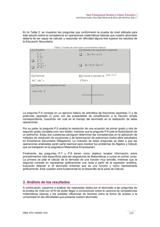 New Pedagogical Studies in Higher Education
José Gómez Galán, Eloy López Meneses & Alicia Jaén Martínez (Eds.)
ISBN: 978-1-943697-10-6 219
En la Tabla 2, se muestran las preguntas que conformaron la prueba de nivel utilizada para
este estudio sobre la competencia en operaciones matemáticas básicas que nuestro alumnado
debería de ser capaz de calcular y responder sin dificultad alguna tras superar los estudios de
la Educación Secundaria.
Tabla 2. Prueba de nivel sobre conocimientos básicos
P.4 Simplifica:


P.5 Resuelva las siguientes ecuaciones:
 –

P.6 Factoriza: P.7 Calcula la derivada de
P.8 Representa la siguiente función:
La pregunta P.4 consiste en un ejercicio básico de aritmética de fracciones (apartado 1) y de
potencias (apartado 2) junto con las propiedades de simplificación a la fracción simple
correspondiente, buscando ver cuál es el manejo del alumnado en la realización de estas
operaciones.
Por su parte, la pregunta P.5 analiza la resolución de una ecuación de primer grado y otra de
segundo grado completa (con raíz doble); mientras que la pregunta P.6 pide la factorización de
un polinomio. Estas dos cuestiones persiguen determinar las competencias en la aplicación de
métodos de resolución de ecuaciones y de factorización de polinomios (todos ellos estudiados
en Enseñanza Secundaria Obligatoria). La inclusión de estas preguntas se debe a que las
operaciones analizadas serán parte esencial para resolver los problemas de Álgebra y Cálculo
que se trabajarán en la asignatura Matemática Empresarial I.
Finalmente, las preguntas P.7 y P.8 tienen como objetivo recabar información sobre
procedimientos más específicos para las asignaturas de Matemáticas a cursar en primer curso.
La primera se pide el cálculo de la derivada de una función muy sencilla; mientras que la
segunda consiste en representar gráficamente una recta a partir de la expresión analítica,
buscando detectar si el alumnado entiende qué es una función y cómo representarla
gráficamente. Esta cuestión será fundamental en el desarrollo de la parte de Cálculo.
3. Análisis de los resultados
A continuación, pasamos a analizar las respuestas dadas por el alumnado a las preguntas de
la prueba de nivel con el fin de poder llegar a conclusiones sobre la carencia de competencias
matemáticas básicas y las posibles influencias de factores como la forma de acceso a la
universidad en las dificultades que presenta nuestro alumnado.
=
+
−
5
2
4
1
5
1
3
2
=
⋅
⋅
−
−
22
34
64
32
332 +−=− xx
2
2132 xxx +−=−
=− 24
49 xx
2
3)( x
exf ⋅=
=)(' xf
22)( −= xxf
 