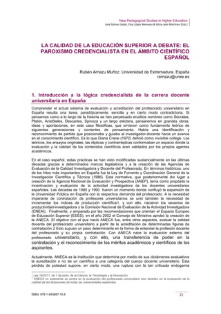 New Pedagogical Studies in Higher Education
José Gómez Galán, Eloy López Meneses & Alicia Jaén Martínez (Eds.)
ISBN: 978-1-943697-10-6 22
LA CALIDAD DE LA EDUCACIÓN SUPERIOR A DEBATE: EL
PAROXISMO CREDENCIALISTA EN EL ÁMBITO CIENTÍFICO
ESPAÑOL
Rubén Arriazu Muñoz. Universidad de Extremadura. España
rarriazu@unex.es
1. Introducción a la lógica credencialista de la carrera docente
universitaria en España
Comprender el actual sistema de evaluación y acreditación del profesorado universitario en
España resulta una tarea, paradójicamente, sencilla y en cierto modo contradictoria. Si
pensamos como a lo largo de la historia se han perpetuado eruditos nombres como Sócrates,
Platón, Aristóteles, Descartes, Spinoza y un largo etéctera, pensaremos en grandes obras,
ideas y aportaciones, en este caso filosóficas, que sirvieron como fundamento teórico de
siguientes generaciones y corrientes de pensamiento. Había una identificación y
reconocimiento de partida que posicionaba y guiaba al investigador-docente hacia un avance
en el conocimiento científico. Es lo que Diana Crane (1972) definió como invisible college. Los
teóricos, los ensayos originales, las réplicas y contrarréplicas conformaban un espacio donde la
evaluación y la calidad de los contenidos científicos eran validados por los propios agentes
académicos.
En el caso español, estas prácticas se han visto modificadas sustancialmente en las últimas
décadas gracias a determinados marcos legislativos y a la creación de las Agencias de
Evaluación de la Calidad Investigadora y Docente del Profesorado. En términos históricos, uno
de los hitos más importantes en España fue la Ley de Fomento y Coordinación General de la
Investigación Científica y Técnica (1986). Esta normativa, que posteriormente dio lugar a
creación de la Agencia Nacional de Evaluación y Prospectiva (ANEP), tenía como propósito la
incentivación y evaluación de la actividad investigadora de los docentes universitarios
españoles. Las décadas de 1980 y 1990 fueron un momento donde confluyó la expansión de
la Universidad Pública en España con la respectiva demanda del profesorado. A la necesidad
imperante de contratación de profesores universitarios se unió también la necesidad de
incrementar los índices de producción científica1, y con ello, nacieron los sexenios de
productividad-investigadora y la Comisión Nacional de Evaluación de la Actividad Investigadora
(CNEAI). Finalmente, y amparado por las recomendaciones que orientan el Espacio Europeo
de Educación Superior (EEES), en el año 2002 el Consejo de Ministros aprobó la creación de
la ANECA. El objetivo con el que nació ANECA fue, entre otros aspectos, evaluar la calidad
docente del profesorado universitario a partir de la acreditación de determinadas figuras de
contratación.2 Esto supuso un paso determinante en la forma de entender la profesión docente
del profesorado y su propia contratación. Con ANECA nace la evaluación externa del
profesorado universitario, y con ello, una transferencia de poder en la
contratación y el reconocimiento de los méritos académicos y científicos de los
aspirantes.
Actualmente, ANECA es la institución que determina por medio de sus dictámenes evaluativos
la acreditación o no de un científico a una categoría del cuerpo docente universitario. Esta
pérdida de potestad supone, en cierto modo, una ruptura con la tan criticada endogamia
1
Ley 14/2011, de 1 de junio, de la Ciencia, la Tecnología y la Innovación.
2
ANECA no solamente se centra en la evaluación del profesorado universitario sino también en la evaluación de la
calidad de las titulaciones de todas las universidades españolas.
 