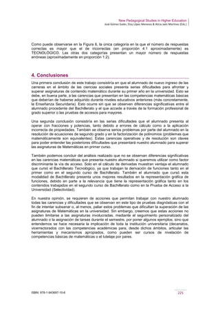 New Pedagogical Studies in Higher Education
José Gómez Galán, Eloy López Meneses & Alicia Jaén Martínez (Eds.)
ISBN: 978-1-943697-10-6 225
Como puede observarse en la Figura 6, la única categoría en la que el número de respuestas
correctas es mayor que el de incorrectas (en proporción 4:1 aproximadamente) es
TECNOLÓGICO. Las otras dos categorías presentan un mayor número de respuestas
erróneas (aproximadamente en proporción 1:2).
4. Conclusiones
Una primera conclusión de este trabajo consistiría en que el alumnado de nuevo ingreso de las
carreras en el ámbito de las ciencias sociales presenta serias dificultades para afrontar y
superar asignaturas de contenido matemático durante su primer año en la universidad. Esto se
debe, en buena parte, a las carencias que presentan en las competencias matemáticas básicas
que deberían de haberse adquirido durante niveles educativos anteriores (más concretamente,
la Enseñanza Secundaria). Esto ocurre sin que se observen diferencias significativas entre el
alumnado procedente del Bachillerato y el que accede a través de la formación profesional de
grado superior o las pruebas de accesos para mayores.
Una segunda conclusión consistiría en las serias dificultades que el alumnado presenta al
operar con fracciones y potencias, tanto debido a errores de cálculo como a la aplicación
incorrecta de propiedades. También se observa serios problemas por parte del alumnado en la
resolución de ecuaciones de segundo grado y en la factorización de polinomios (problemas que
matemáticamente son equivalentes). Estas carencias operativas y de resolución son claves
para poder entender las posteriores dificultades que presentará nuestro alumnado para superar
las asignaturas de Matemáticas en primer curso.
También podemos concluir del análisis realizado que no se observan diferencias significativas
en las carencias matemáticas que presenta nuestro alumnado si queremos utilizar como factor
discriminante la vía de acceso. Solo en el cálculo de derivadas muestran ventaja el alumnado
que cursó el Bachillerato Tecnológico, ya que trabajan la derivación de funciones tanto en el
primer como en el segundo curso de Bachillerato. También el alumnado que cursó esta
modalidad de Bachillerato presenta unos mejores resultados en la representación gráfica de
funciones, debido en parte a la relevancia que tiene la representación gráfica tanto en los
contenidos trabajados en el segundo curso de Bachillerato como en la Prueba de Acceso a la
Universidad (Selectividad).
En nuestra opinión, se requieren de acciones que permitan trabajar con nuestro alumnado
todas las carencias y dificultades que se observan en este tipo de pruebas diagnósticas con el
fin de intentar subsanar o, al menos, paliar estos problemas que dificultan la superación de las
asignaturas de Matemáticas en la universidad. Sin embargo, creemos que estas acciones no
pueden limitarse a las asignaturas involucradas, mediante el seguimiento personalizado del
alumnado o la asignación de tareas durante el semestre, por poner algunos ejemplos; sino que
entendemos se hace necesaria la implicación de toda la institución universitaria (decanatos,
vicerrectorados con las competencias académicas para, desde dichos ámbitos, articular las
herramientas y mecanismos apropiados, como pueden ser cursos de nivelación de
competencias básicas de matemáticas o el tutelaje por pares.
 