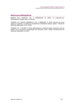 New Pedagogical Studies in Higher Education
José Gómez Galán, Eloy López Meneses & Alicia Jaén Martínez (Eds.)
ISBN: 978-1-943697-10-6 226
Referencias Bibliográficas
MARTÍN, A.M., HUERTAS, J.M., Y DOMÍNGUEZ, M. (2007). La evaluación.com
WebQuestions. Rect@, Actas_15, 616-627.
TENORIO, A.F., MARTÍN CARABALLO, A.M., Y BERMUDO, S. (2015). Alumnos de nuevo
ingreso en ingeniería: un análisis de competencias matemáticas básicas. Épsilon - Revista de
Educación Matemática, 32 (1), 79-89.
TENORIO, A.F., Y OLIVER, E. (2012). Matemáticas sin exámenes finales: Evaluación continua
basada en la tutorización personalizada del alumnado. Unión: Revista Iberoamericana de
Educación Matemática, 29, 35-57.
 