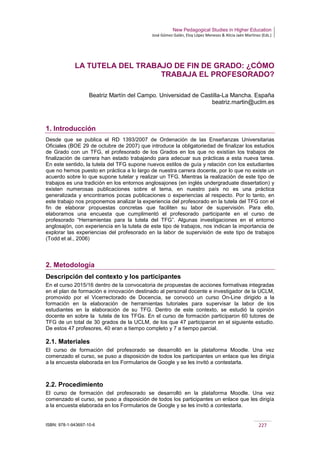 New Pedagogical Studies in Higher Education
José Gómez Galán, Eloy López Meneses & Alicia Jaén Martínez (Eds.)
ISBN: 978-1-943697-10-6 227
LA TUTELA DEL TRABAJO DE FIN DE GRADO: ¿CÓMO
TRABAJA EL PROFESORADO?
Beatriz Martín del Campo. Universidad de Castilla-La Mancha. España
beatriz.martin@uclm.es
1. Introducción
Desde que se publica el RD 1393/2007 de Ordenación de las Enseñanzas Universitarias
Oficiales (BOE 29 de octubre de 2007) que introduce la obligatoriedad de finalizar los estudios
de Grado con un TFG, el profesorado de los Grados en los que no existían los trabajos de
finalización de carrera han estado trabajando para adecuar sus prácticas a esta nueva tarea.
En este sentido, la tutela del TFG supone nuevos estilos de guía y relación con los estudiantes
que no hemos puesto en práctica a lo largo de nuestra carrera docente, por lo que no existe un
acuerdo sobre lo que supone tutelar y realizar un TFG. Mientras la realización de este tipo de
trabajos es una tradición en los entornos anglosajones (en inglés undergraduate dissertation) y
existen numerosas publicaciones sobre el tema, en nuestro país no es una práctica
generalizada y encontramos pocas publicaciones o experiencias al respecto. Por lo tanto, en
este trabajo nos proponemos analizar la experiencia del profesorado en la tutela del TFG con el
fin de elaborar propuestas concretas que faciliten su labor de supervisión. Para ello,
elaboramos una encuesta que cumplimentó el profesorado participante en el curso de
profesorado “Herramientas para la tutela del TFG”. Algunas investigaciones en el entorno
anglosajón, con experiencia en la tutela de este tipo de trabajos, nos indican la importancia de
explorar las experiencias del profesorado en la labor de supervisión de este tipo de trabajos
(Todd et al., 2006)
2. Metodología
Descripción del contexto y los participantes
En el curso 2015/16 dentro de la convocatoria de propuestas de acciones formativas integradas
en el plan de formación e innovación destinado al personal docente e investigador de la UCLM,
promovido por el Vicerrectorado de Docencia, se convocó un curso On-Line dirigido a la
formación en la elaboración de herramientas tutoriales para supervisar la labor de los
estudiantes en la elaboración de su TFG. Dentro de este contexto, se estudió la opinión
docente en sobre la tutela de los TFGs. En el curso de formación participaron 60 tutores de
TFG de un total de 30 grados de la UCLM, de los que 47 participaron en el siguiente estudio.
De estos 47 profesores, 40 eran a tiempo completo y 7 a tiempo parcial.
2.1. Materiales
El curso de formación del profesorado se desarrolló en la plataforma Moodle. Una vez
comenzado el curso, se puso a disposición de todos los participantes un enlace que les dirigía
a la encuesta elaborada en los Formularios de Google y se les invitó a contestarla.
2.2. Procedimiento
El curso de formación del profesorado se desarrolló en la plataforma Moodle. Una vez
comenzado el curso, se puso a disposición de todos los participantes un enlace que les dirigía
a la encuesta elaborada en los Formularios de Google y se les invitó a contestarla.
 