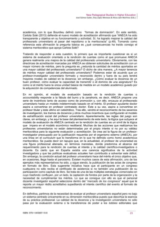 New Pedagogical Studies in Higher Education
José Gómez Galán, Eloy López Meneses & Alicia Jaén Martínez (Eds.)
ISBN: 978-1-943697-10-6 23
académica, con lo que Bourdieu definió como “formas de dominación”. En este sentido,
Carlota Solé (2013) defiende el nuevo modelo de acreditación afirmando que “ANECA ha sido
transparente y objetiva en su funcionamiento y actividad. Sí, ha logrado mejorar la calidad del
profesorado universitario al pasar del nepotismo a la meritocracia” (p.49). Tomando como
referencia esta afirmación la pregunta básica es ¿qué consecuencias ha traído consigo el
sistema meritocrático que apoya Carlota Solé?
Tratando de responder a esta cuestión, lo primero que es importante cuestionar es si un
sistema de evaluación orientado a la rendición de cuentas como el que promueve ANECA
genera realmente una mejora de la calidad del profesorado universitario. Obviamente, con las
directrices de acreditación marcadas por ANECA se obtienen solicitudes de acreditación con un
mayor número de méritos, pero la pregunta es ¿redunda la cantidad de méritos aportados en
una mayor calidad del profesorado universitario? O dicho de otra manera, ¿A mayor tenencia
de méritos mayor calidad del profesorado universitario? Podemos estar de acuerdo que un
profesor-investigador universitario formado y reconocido dentro y fuera de su país tendrá
mayores niveles de calidad en la docencia; sin embargo, ¿Cómo evaluar la docencia de un
buen profesor, cómo evaluar la capacidad de transmitir o el dominio de una asignatura? Es
como si el mérito fuera la única unidad básica de medida en un modelo académico guiado por
la adquisición de competencias del alumnado.
En mi opinión, el modelo de evaluación basado en la rendición de cuentas o
accountability responde a la fábula del burro y la zanahoria, es decir, ANECA propone una
serie de incentivos tanto de acceso como de promoción y, con ello, encauza al profesorado
universitario hasta un modelo indeterminado basado en el mérito. El profesor ayudante doctor
aspira a convertirse en profesor contratado doctor. Éste a su vez, aspira a convertirse en
profesor titular y éste último en catedrático. Tras ello, vendrá el reconocimiento de los sexenios
de investigación, los tramos de docencia y otros muchos incentivos que configurarán el modelo
de estratificación social del profesor universitario. Aparentemente, las reglas del juego son
claras, sin embargo, y he aquí la base del planteamiento de este texto, la lógica que subyace al
modelo de evaluación de ANECA centrado en la rendición de cuentas es un símil de la lógica
que impera en el modelo económico neoliberal. Muchas de las acciones que realizamos los
profesores universitarios no están determinadas por el propio interés si no por su validez
meritocrática para la siguiente evaluación y acreditación. Se crea así la figura de un profesor-
investigador preocupado por la justificación requerida por el organismo externo (ANECA), por
una línea en el curriculum que lo transforma en lo que he definido como homo academicus
meritocrático. Se puede decir sin tapujos que, en la actualidad, el profesor de universidad es
una figura profesional alienada, en términos marxistas, donde predomina el alcance del
requerimiento para la rendición de cuentas al interés y la calidad científico-investigadora o
docente. Es cierto que en España existía una carencia significativa de la actividad
investigadora y que las políticas evaluativas actuales han contribuido a solventar este déficit.
Sin embargo, la condición actual del profesor universitario hace del mérito el único objetivo que,
en ocasiones, llega hasta el paroxismo. Existen muchos casos de esta afirmación, uno de los
ejemplos más representativos ha sido, y sigue siendo, la publicación de las actas de congreso
en formato de libro. Esta sugerente iniciativa hace que el participante en un congreso
cualquiera no sólo reciba el certificado de asistencia si no también una publicación de su
participación como capítulo de libro. Se trata de una de las múltiples estrategias comerciales en
cuyo trasfondo confluyen, por un lado, la captación de fondos por parte de la organización y la
necesidad de cumplimentar los méritos. Lo que se consigue con ello es que el personal
docente investigador español seleccione dentro del “mercado de los congresos” aquel que le
reporte un mayor rédito acreditativo supeditando el interés científico del evento al formato de
reconocimiento.
En definitiva, partimos de la necesidad de evaluar al profesor universitario español pero no bajo
un sistema centrado únicamente en su dimensión meritocrática puesto que desvirtúa la esencia
de su práctica profesional. La calidad de la docencia y la investigación universitaria no sólo
pasa por la evaluación externa o la transferencia de poder a los lobbies editoriales que
 