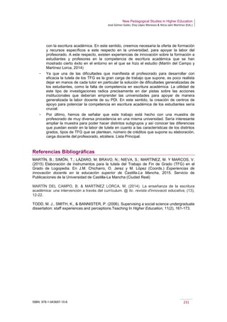 New Pedagogical Studies in Higher Education
José Gómez Galán, Eloy López Meneses & Alicia Jaén Martínez (Eds.)
ISBN: 978-1-943697-10-6 231
con la escritura académica. En este sentido, creemos necesaria la oferta de formación
y recursos específicos a este respecto en la universidad, para apoyar la labor del
profesorado. A este respecto, existen experiencias de innovación sobre la formación a
estudiantes y profesores en la competencia de escritura académica que se han
mostrado cierto éxito en el entorno en el que se hizo el estudio (Martín del Campo y
Martínez Lorca, 2014)
­ Ya que una de las dificultades que manifiesta el profesorado para desarrollar con
eficacia la tutela de los TFG es la gran carga de trabajo que supone, es poco realista
dejar en manos de cada tutor en particular la solución de dificultades generalizadas de
los estudiantes, como la falta de competencia en escritura académica. La utilidad de
este tipo de investigaciones radica precisamente en dar pistas sobre las acciones
institucionales que deberían emprender las universidades para apoyar de manera
generalizada la labor docente de su PDI. En este sentido, la creación de centros de
apoyo para potenciar la competencia en escritura académica de los estudiantes sería
crucial.
­ Por último, hemos de señalar que este trabajo está hecho con una muestra de
profesorado de muy diversa procedencia en una misma universidad. Sería interesante
ampliar la muestra para poder hacer distintos subgrupos y así conocer las diferencias
que puedan existir en la labor de tutela en cuanto a las características de los distintos
grados, tipos de TFG que se plantean, número de créditos que supone su elaboración,
carga docente del profesorado, etcétera. Lista Principal.
Referencias Bibliográficas
MARTÍN, B.; SIMÓN, T.; LÁZARO, M; BRAVO, N.; NIEVA, S.; MARTÍNEZ, M. Y MARCOS, V.
(2015) Elaboración de instrumentos para la tutela del Trabajo de Fin de Grado (TFG) en el
Grado de Logopedia. En J.M. Chicharro, O. Jerez y M. López (Coords.) Experiencias de
innovación docente en la educación superior de Castilla-La Mancha, 2015. Servicio de
Publicaciones de la Universidad de Castilla-La Mancha (Ciudad Real)
MARTÍN DEL CAMPO, B. & MARTÍNEZ LORCA, M. (2014). La enseñanza de la escritura
académica: una intervención a través del currículum. @ tic. revista d'innovació educativa, (13),
12-22.
TODD, M. J., SMITH, K., & BANNISTER, P. (2006). Supervising a social science undergraduate
dissertation: staff experiences and perceptions.Teaching In Higher Education, 11(2), 161-173.
 