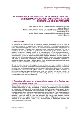 New Pedagogical Studies in Higher Education
José Gómez Galán, Eloy López Meneses & Alicia Jaén Martínez (Eds.)
ISBN: 978-1-943697-10-6 232
EL APRENDIZAJE COOPERATIVO EN EL ESPACIO EUROPEO
DE ENSEÑANZA SUPERIOR: EXPERIENCIA PARA EL
DESARROLLO DE COMPETENCIAS
Jaén Martínez, Alicia. Universidad Pablo de Olavide. España
ajaemar@upo.es
Martín Padilla, Antonio Hilario. Universidad Pablo de Olavide. España
ahmarpad@upo.es
Molina García, Laura. Universidad Pablo de Olavide. España
lmolgar1@upo.es
1. Introducción
La adaptación al Espacio Europeo de Educación Superior, en adelante EEES, en todas las
materias universitarias ha supuesto una importante revolución metodológica que plantea una
nueva atribución de significados tanto de las tareas docentes como de las competencias del
alumnado (González y Raposo, 2008), así a partir de la implantación del crédito ECTS se ha
trasladado el foco de atención del profesorado al alumnado (León, Castaño, Iglesias y
Marugán, 2014). Para Palacios (2004), ya no interesan tanto los procesos de enseñanza y
labor del profesorado en la docencia presencial, como la importancia de los procesos de
aprendizaje por los que el alumnado consigue los objetivos propuestos de cada materia. Si
seguimos este enfoque centrado en el aprendizaje, se hace necesario el uso de metodologías
que como el aprendizaje cooperativo facilitan y refuerzan el aprendizaje autónomo del
estudiante (García, González y Mérida, 2012), frente a metodologías ya instauradas en el
sistema educativo universitario de corte más tradicional.
El uso de estas nuevas metodologías sí que conllevan un nuevo modelo de docencia
universitaria, en la cual, el profesorado universitario ha de convertirse en formador y orientador.
Junto con ello, cambios sustanciales en la organización de los planes docentes de las materias,
la planificación y la evaluación. (Marín García y Zárate Martínez, 2008). De hecho, el
aprendizaje cooperativo es una metodología eficaz que favorece una actitud crítica y de
tolerancia, desarrollando la cooperación, la solidaridad y el trabajo en equipo; competencias
transversales de las carreras universitarias.
2. Aspectos relevantes en el aprendizaje cooperativo: Pautas para
su correcta puesta en marcha
El aprendizaje cooperativo es un método de enseñanza que permite desarrollar aprendizajes
activos y significativos de forma cooperativa. En definitiva, se trata de que un grupo pequeño
de estudiantes colaboren en la consecución de los objetivos de aprendizaje a partir de una
propuesta de trabajo determinada por el profesorado (De Miguel, 2005). Este método incluye
trabajo en equipo de los estudiantes para conseguir un objetivo común y bajo unas condiciones
que deben incluir los siguientes elementos: interdependencia positiva, responsabilidad
individual, interacción cara a cara que sustenten las interacciones sociales, técnicas
interpersonales y de equipo y la consecución de los objetivos del grupo o evaluación grupal
(Johnson et al., 1999; Felder y Brent, 2001), a continuación se detallan los aspectos más
relevantes de cada uno de ellos.
 